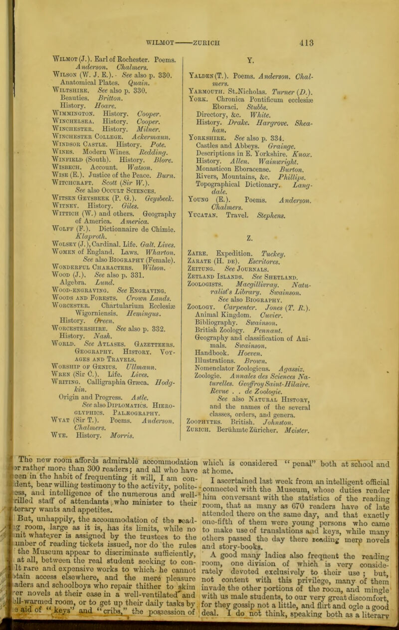 Wilmot (J.). Earl of Rochester. Poems. Anderson. Chalmers. Wilson (W. J. E.). • See also p. 330. Anatomical Plates. Quain. Wiltshire. See also p. 330. Beauties. Britton. History. Hoare. Wimmington. History. Cooper. Winchelsea. History. Cooper. Winchester. History. Milner. Winchester College. Ackermann. Windsor Castle. History. Pote. Wines. Modern Wines. Redding. Winfield (South). History. Blore. Wisbech. Account. Watson. Wise(E.). Justice of the Peace. Burn. Witchcraft. Scott (Sir IF.). See also Occult Sciences. Witsen Geysbeek (P. G.). Geysbeek. Witney. History. Giles. Wittich (W.) and others. Geography of America. America. Wolff (F.). Dictionnaire de Chimie. Klaproth. ' Wolsey(J.),Cardinal. Life. Galt. Lives. Women of England. Laws. Wharton. See also Biography (Female). Wonderful Characters. Wilson. Wood (J.). See also p. 331. Algebra. Lund. Wood-engraving. See Engraving. Woods and Forests. Crown Lands. Woroester. Chartularium Ecclesiue Wigomiensis. Hemingus. History. Green. Worcestershire. See also p. 332. History. Nash. World. See Atlases. Gazetteers. Geography. History. Voy- ages and Travels. Worship of Genius. Ullmann. Wren (Sir C.). Life. Lives. Writing. Calligraphia Gneca. Hodg- kin. Origin and Progress. Astle. See also Diplomatics. Hiero- glyphics. Paleography. Wyat (SirT.). Poems. Anderson. Chalmers. W ye. History. Morris. Y. Yalden (T.). Poems. Anderson. Chal- mers. Yarmouth. StJHcholas. Turner (I).). York. Chronica Pontificum ecclesiie Eboraci. Stubbs. Directory, &c. White. History. Drake. Hargrove. Shea- han. Yorkshire. See also p. 334. Castles and Abbeys. Grainge. Descriptions in E. Yorkshire. Knox. Histoiy. A lien. Wainwright. Monasticon Eboracense. Burton. Rivers, Mountains, &c. Phillips. Topographical Dictionary. Lang- dale. Young (E.). Poems. Anderson. Chalmers. Yucatan. Travel. Stephens. Z. Zaire. Expedition. Tuckeg. Zarate (H. de). Escritores. Zeitung. See Journals. Zetland Islands. See Shetland. Zoologists. Macgillivray. Natu- ralist's Library. Swainson. See also Biography. Zoology. Carpenter. Jones (T. R.). Animal Kingdom. Cuvier. Bibliography. Swainson. British Zoology. Pennant. Geography and classification of Ani- mals. Sioainson. Handbook. Iloeven. Illustrations. Brown. Nomenclator Zoologicus. Agassiz. Zoologie. Annales dcs Sciences Na- iurelles. Geoffroy Saint-Hilaire. Revue . . de Zoologie. See also Natural History, and the names of the several classes, orders, and genera. Zoophytes. British. Johnston. Zurich. Beriihmte Ziiricher. Meisler. The new room affords admirable accommodation >r rather more than 300 readers; and all who have sen in the habit of frequenting it will, I am con- dent, bear willing testimony to the activity, polite- - ess, and intelligence of the numerous and well-11 tilled staff of attendants who minister to their terary wants and appetites. But, unhappily, the accommodation of the *cad- ig room, large as it is, has its limits, while no nit whatever is assigned by the trustees to the imber of reading tickets issued, nor do the rules the Museum appear to discriminate sufficiently, at all, between the real student seeking to con- it rare and expensive works to which- he cannot >tain access elsewhere, and the mere pleasure aders and schoolboys who repair thither to skim 'er novels at their ease in a well-ventilated an d ell-warmed room, or to get up their daily tasks by e aid of “ keys ’ and “cribs,” the jpos.3ession of which is considered “ penal” both at school and at home. I ascertained last week from an intelligent official connected with the Museum, whoso duties render him conversant with the statistics of the reading room, that as many as G70 readers have of late attended there on the same day, and that exactly one-fifth of them were young persons who came to make use of translations and keys, while many others passed the day there Eoading mere novels and story-books. A good many ladies also frequent the reading room, one division of which is very conside* rately devoted exclusively to their use; but, not content with this privilege, many of them invade the other portions of the room, and mingle' with us male students, to our very great discomfort for they gossip not a little, and flirt and ogle a good deal. I do_nol think, speaking both as a literary