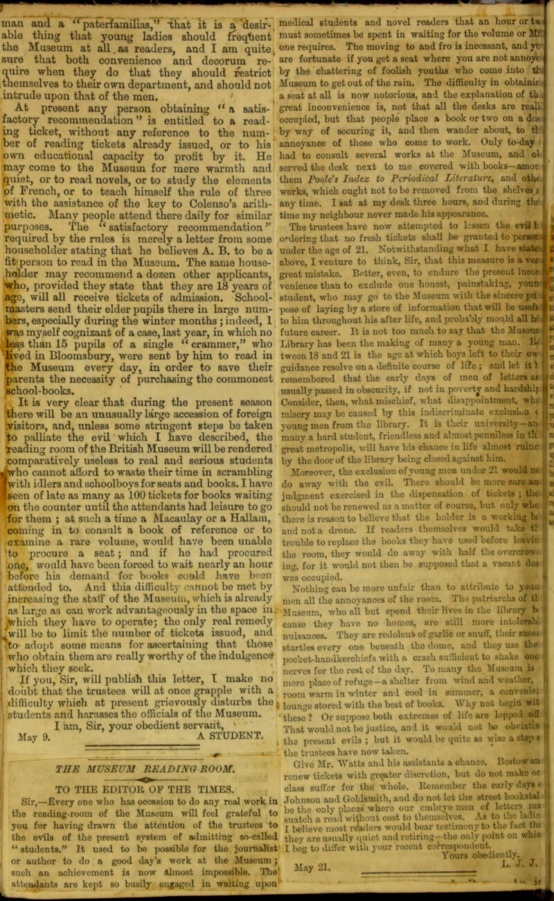 man and a “ paterfamilias,” that It is a desir- medical students and novel readers that an hour or U able thing that young ladies should freqtient must sometimes be spent in waiting for the volume or MS' the Museum at all as° readers, and lam quite, one requires. The moving to and fro is incessant, and yt sure that both convenience and decorum re- are fortunate if you get a seat where you are not annoye quire when they do that they should restrict1 by the chattering of foolish youths who come into tl themselves to their own department, and should not Museum to get out of the rain. The difficulty in obtainir intrude upon that of the men. 1 a seat at all is now notorious, and the explanation of th , At present any person obtaining “ a satis- great inconvenience is, not that all the desks are real] factory recommendation ” is entitled.0 to a read- occupied, but that people place a book or two on a dcs ing ticket, without any reference to the num- by way of securing it, and then wander about, to tl ber of reading tickets already issued, or to his annoyance of those who come to work. Only to-day capacity to profit by it. He had to consult several works at the Museum, and ol Museum for mere warmth and served the desk next to me covered with books—amor own educational may come to the quiet, or to read novels _ or to study the elements of French, or to teach himself the rule of three with the assistance of the key to Colenso’s arith- metic. Many people attend there daily for similar purposes. The “ satisfactory recommendation ” required by the rules is merely a letter from some householder stating that he believes A. B. to be a fit,1 person to read in the Museum. The same house- several works at the next to me covered them Poole’s Index to Periodical Literature, and oth< works, which ought not to be removed from the shelves i any time. I sat at my desk three hours, and during thi time my neighbour never made his appearance. The trustees have now attempted to lessen the evil b o'•dering that no fresh tickets shall be granted to persoi ji y under the age of 21. Notwithstanding what I have state | i above, I venture to think, Sir, that this measure is a voi | • L * hi holder may recommend a dozen other applicants, great mistake. Better, even, to endure the present incoi who ., provided they state that they are 18 years of age, will all receive tickets of admission. School- masters send their elder pupils there in large num- bers, especially during the winter months ; indeed, 1 .was myself cognizant of a case, last year, in which no less than 15 pupils of a single “ crammer,” who venience than to exclude one honest, painstaking, youn student, who may go to the Museum with the sincere pu: pose of laying by a store of information that will be usefi I to him throughout his after life, and probably mould all' ' future career. It is not too much to say that the Museni 1 Library has been the making of many a young man. B< Pu I sf efl If t hi II U wuwu •*■1/ Vi, (« OUl^iO Vi WUlUVij ” O ^  lived in Bloomsbury, were sent by him to read in tween 18 and 21 is the age at which boj-s left to their ow fthe Museum every day, in order to save their guidance resolve on a definite course of life; and let it! parents the necessity of purchasing the commonest remembered that the early days of men of letters ai school-books. usually passed in obscurity, if not in poverty and hardshij It is very clear that during the present season Consider, then, what mischief, what disappointment, whi there will be an unusually large accession of foreign misery may be caused by this indiscriminate exclusion ( .visitors, and, unless some stringent steps betaken young men from the library. It i3 their university—an palliate the evil which I have described, the JO reading room of the British Museum will be rendered comparatively useless to real and serious students ■hvho cannot afford to waste their time in scrambling ■with idlers and schoolboys for seats and books. I have ■Seen of late as many as 100 tickets for books waiting I cm the counter until the attendants had leisure to go for them ; at such a time a Macaulay or a Hallam, coining in to consult a book of reference or to examine a rare volume, would have been unable 'to procure a seat; and if he had procured one, would have been forced to wait nearly an hour before his demand for books could have been attonded to. And this difficulty cannot be met by increasing the staff of the Museum, which is already It i3 their many a hard student, friendless and almost penniless in th great metropolis, will have his chance in life almost ruinc by the door of the library being closed against him. Moreover, the exclusion of young men under 21 would n< do away with the evil. There should be more caro an judgment exercised in the dispensation of tickets ; the should not be renewed as a matter of course, but only whe there is reason to believe that the holder is a working b( and not a drone. If readers themselves would take tl trouble to replace the hooks they have used before leavin the room, they would do away with half the overcrowt iug, for it would not then bo supposed that a vacant dcs was occupied. Nothing can he more unfair than to attribute to youn men all the annoyances of the room. The patriarchs of tl TC K IS «r ci & r !S F VI K I F be ns vi «i “ as large as can work advantageously in the space in; Museum, who all but spend their lives in the library hi jWhich they have to operate; the only real remedy ‘ will be to limit the number of tickets issued, and [fto intolerab’. adopt some means for ascertaining that those i who obtain them are really worthy of the indulgence [ which they seek. , If you, Sir, will publish this letter, T make no doubt that the trustees will at once grapple with cause they have no homes, are still more nuisances. They are redolent of garlic or snuff, their sncci startles every one beneath tho dome, and they uso the- pocket-handkerchiefs with a crash sufficient to shake one nerves for the rest of the day. To many tho Museum is mere place of refuge—a shelter from wind and weather, room warm in winter and cool in summer, a conveniei 1 difficulty which at present grievously disturbs the; loun„u store,i witli the best of books. Why not begin wit students and harasses the officials of the Museum. May 9. I am. Sir, your obedient servant, A STUDENT. THE MUSEUM READING ROOM. these? Or suppose both extremes of life are lopped off That would not be justice, and it would not be obviatin i the present evils ; but it would be quite as wise a step t •! the trustees have now taken. Give Mr. Watts and his assistants a chance. Bestow an renew tickets with greater discretion, but do not make or class suffer for the whole. Remember the early days ( u Sir,—Every one who has occasion to do any real work in Johnson aud Goldsmith, and do not let the street b.wkstal - ,, ,, ; . e , k0 tho only places where our embryo men of letters ma the reading-room of the Museum will feel grateful to 8,^h area.l without cost to themselves. As to tho lad is I you for having drawn the attention of the trustees to j believe most readers would bear testimony to the fact tht I the evils of the present system of admitting so-called they are usually quiet and retiring—-the only point on whio “students.” It used to bo possiblo for tho journalist' I beg to diffor with your recent correspondent. \ours obediently.^™ TO THE EDITOR OF THE TIMES. or author to do a good day’s work at the Museum such an achievement is now Almost attendants are kept so busily engaged impossible, waiting in The l upon* May 21. L. J. J. U ■a