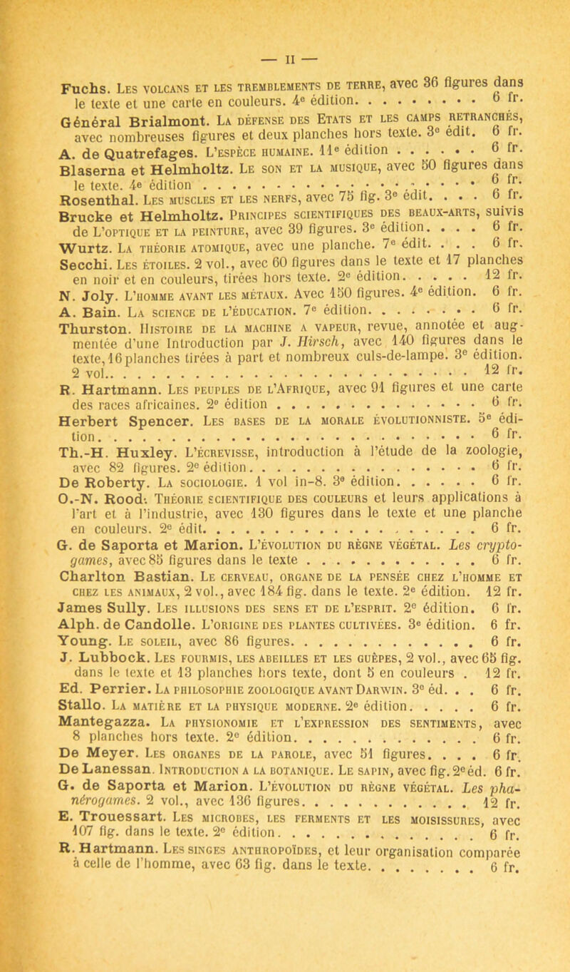 Fuchs. Les volcans et les tremblements de terre, avec 36 figures dans le texte et une carte en couleurs. 4° édition 6 tr. Général Brialmont. La défense des Etats et les camps retranchés, avec nombreuses figures et deux planches hors texte. 3° édit. 6 fr. A. de Quatrefages. L’espèce humaine. 11e édition 6 fr. Blaserna et Helmlioltz. Le son et la musique, avec 60 figures dans le texte. 4© édition ^ Rosentlial. Les muscles et les nerfs, avec 76 iig. 3e édit. ... 6 fr. Brucke et Helmlioltz. Principes scientifiques des beaux-arts, suivis de L’optique et la peinture, avec 39 figures. 3e édition. ... 6 fr. Wurtz. La théorie atomique, avec une planche. 7° édit. ... 6 fr. Secchi. Les étoiles. 2 vol., avec 60 figures dans le texte et 17 planches en noir et en couleurs, tirées hors texte. 2e édition. .... 12 Ir. N. Joly. L’homme avant les métaux. Avec 160 figures. 4e édition. 6 fr. A. Bain. La science de l’éducation. 7e édition • • 6 fr. Thurston. Histoire de la machine a vapeur, revue, annotée et aug- mentée d’une Introduction par J. Hirsch, avec 140 figures dans le texte, 16 planches tirées à part et nombreux culs-de-lampe. 3e édition. 2 vol.. 12 fr. R. Hartmann. Les peuples de l’Afrique, avec 91 figures et une carte des races africaines. 2° édition 6 fr. Herbert Spencer. Les bases de la morale évolutionniste. 5e édi- tion 6 fr. Th.-H. Huxley. L’écrevisse, introduction à l’étude de la zoologie, avec 82 figures. 2e édition 6 fr. De Roberty. La sociologie. 1 vol in-8. 3e édition 6 fr. O.-N. Rood-. Théorie scientifique des couleurs et leurs applications à l'art et à l’industrie, avec 130 figures dans le texte et une planche en couleurs. 2e édit 6 fr. G. de Saporta et Marion. L’évolution du règne végétal. Les crypto- games, avec 85 figures dans le texte 6 fr. Charlton Bastian. Le cerveau, organe de la pensée chez l’homme et chez les animaux, 2 vol., avec 184 fig. dans le texte. 2e édition. 12 fr. James Sully. Les illusions des sens et de l’esprit. 2e édition. 6 fr. Alph. de Candolle. L’origine des plantes cultivées. 3e édition. 6 fr. Young. Le soleil, avec 86 figures 6 fr. J. Lubbock. Les fourmis, les abeilles et les guêpes, 2 vol., avec 65 fig. dans le texte et 13 planches hors texte, dont 5 en couleurs . 12 fr. Ed. Perrier. La philosophie zoologique avant Darwin. 3° éd. . . 6 fr. Stallo. La matière et la physique moderne. 2e édition 6 fr. Mantegazza. La physionomie et l’expression des sentiments, avec 8 planches hors texte. 2e édition 6 fr. De Meyer. Les organes de la parole, avec 51 figures. ... 6 fr. De Lanessan. Introduction a la botanique. Le sapin, avec fig. 2eéd. 6 fr. G. de Saporta et Marion. L’évolution du règne végétal. Les pha- nérogames. 2 vol., avec 136 figures 12 fr. E. Trouessart. Les microbes, les ferments et les moisissures, avec 107 fig. dans le texte. 2° édition 6 fr. R. Hartmann. Les singes anthropoïdes, et leur organisation comparée à celle de l’homme, avec 63 fig. dans le texte 6 fr.