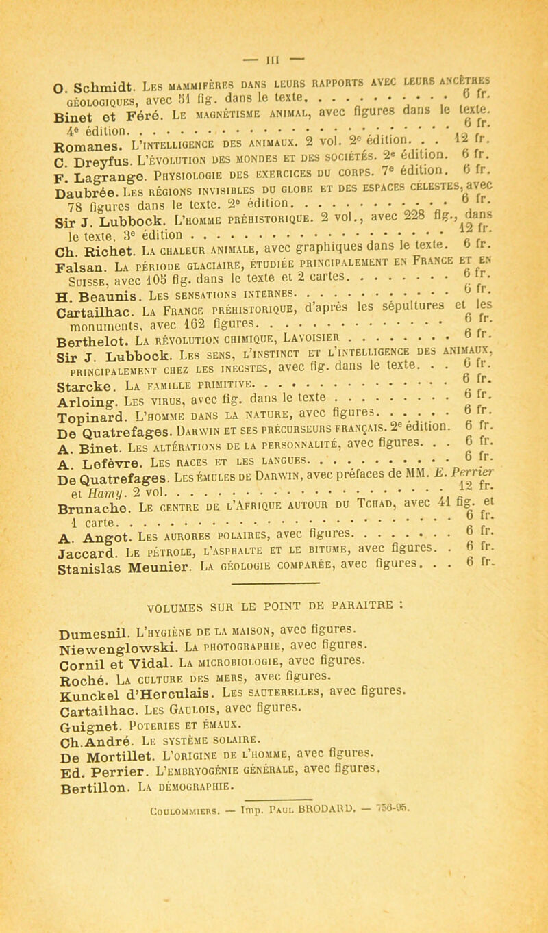 O. Schmidt. Les mammifères dans leurs rapports avec leurs ancêtres géologiques, avec 61 fig. dans le texte. . . . . . • • • • • r- Binet et Féré. Le magnétisme animal, avec figures dans le texte. Romanes. L’intelligence des animaux. 2 vol. 2° édition. . . 12 r. C Dreyfus. L’évolution des mondes et des sociétés. 2e édition, j U . F. Lagrange. Physiologie des exercices du corps. 7e édition, b fr. Daubrée. Les régions invisibles du globe et des espaces célestes, avec 78 figures dans le texte. 2° édition • ■ * Sir J. Lubbock. L’homme préhistorique. 2 vol., avec -28 ug., dans le texte, 3e édition J ‘ p rl Cb Richet. La chaleur animale, avec graphiques dans le texte. J lr- Faisan. La période glaciaire, étudiée principalement en France et en Suisse, avec 105 fi g. dans le texte et 2 caites r H. Beaunis. Les sensations internes o r. Cartailbac. La France préhistorique, d’après les sépultures et les monuments, avec 162 figures « fr Bertbelot. La révolution chimique, Lavoisier o ir. Sir J. Lubbock. Les sens, l’instinct et l’intelligence des animaux, principalement chez les inecstes, avec tig. dans le texte. . . l- Starcke. La famille primitive r* Arloing. Les virus, avec fig. dans le texte ° ‘r- Topinard. L’homme dans la nature, avec figures o tr. De Quatrefages. Darwin et ses précurseurs français. 2e édition, b fr. A. Binet. Les altérations delà personnalité, avec figures. . . 6 1. A. Lefèvre. Les races et les langues 6 fi. De Quatrefages. Les émules de Darwin, avec préfaces de MM. E. Perrier et Hamy. 2 vol ' “ r’ Brunache. Le centre de l’Afrique autour du Tchad, avec ^1 fig- et 1 carte £ A. Angot. Les aurores polaires, avec figures o ir. Jaccard. Le pétrole, l’asphalte et le bitume, avec figures. . 6 fi. Stanislas Meunier. La géologie comparée, avec figures. . . 6 fr. VOLUMES SUR LE POINT DE PARAITRE t Dumesnil. L’hygiène de la maison, avec figures. Niewenglowski. La photographie, avec figures. Cornil et Vidal. La microbiologie, avec figures. Roché. La culture des mers, avec figures. Kunckel d’Herculais. Les sauterelles, avec figures. Cartailbac. Les Gaulois, avec figures. Guignet. Poteries et émaux. Cb.André. Le système solaire. De Mortillet. L’origine de l’homme, avec figures. Ed. Perrier. L’embryogénie générale, avec figures. Bertillon. La démographie. Coulommiers. — lmp. Paul BRODAI!D. — ,56-95.