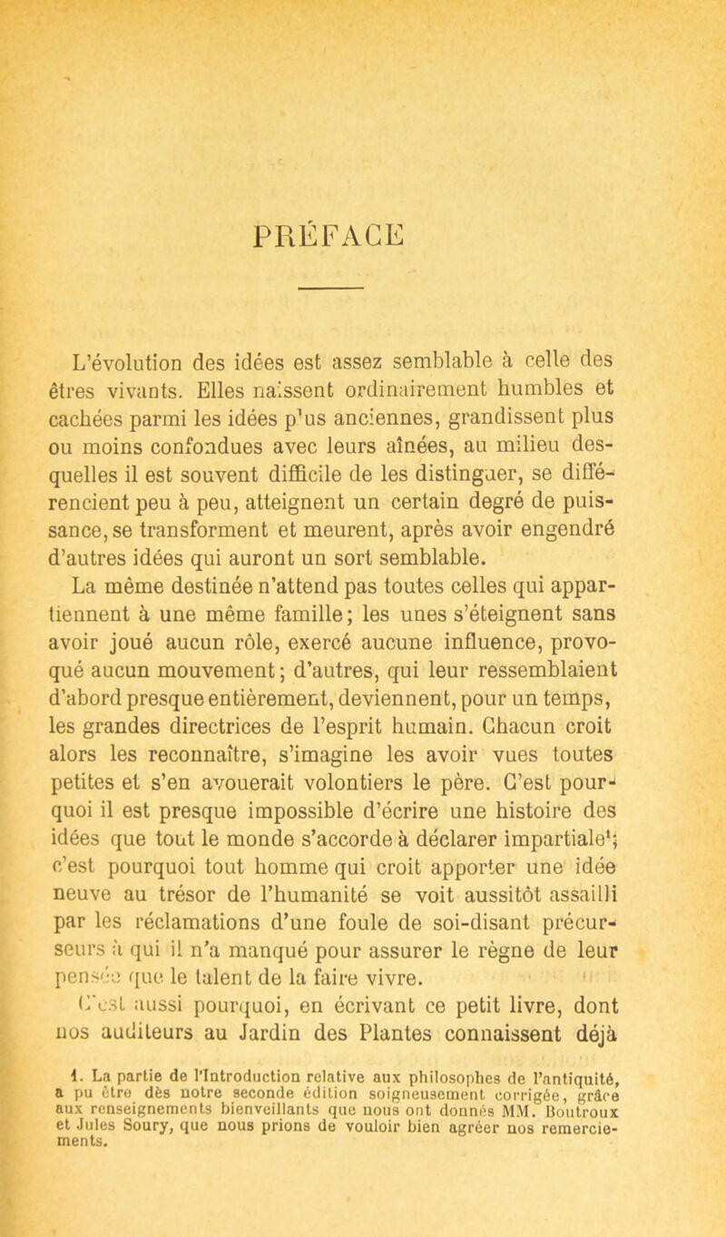 PRÉFACE L’évolution des idées est assez semblable à celle des êtres vivants. Elles naissent ordinairement humbles et cachées parmi les idées p’us anciennes, grandissent plus ou moins confondues avec leurs aînées, au milieu des- quelles il est souvent difficile de les distinguer, se diffé- rencient peu à peu, atteignent un certain degré de puis- sance, se transforment et meurent, après avoir engendré d’autres idées qui auront un sort semblable. La même destinée n’attend pas toutes celles qui appar- tiennent à une même famille ; les unes s’éteignent sans avoir joué aucun rôle, exercé aucune influence, provo- qué aucun mouvement; d’autres, qui leur ressemblaient d’abord presque entièrement, deviennent, pour un temps, les grandes directrices de l’esprit humain. Chacun croit alors les reconnaître, s’imagine les avoir vues toutes petites et s’en avouerait volontiers le père. C’est pour- quoi il est presque impossible d’écrire une histoire des idées que tout le monde s’accorde à déclarer impartiale*; c’est pourquoi tout homme qui croit apporter une idée neuve au trésor de l’humanité se voit aussitôt assailli par les réclamations d’une foule de soi-disant précur- seurs à qui il n’a manqué pour assurer le règne de leur pensée que le talent de la faire vivre. C‘e:sl aussi pourquoi, en écrivant ce petit livre, dont uos auditeurs au Jardin des Plantes connaissent déjà 1. La partie de l'Introduction relative aux philosophes de l’antiquité, a pu être dès uotre seconde édition soigneusement corrigée, grâce aux renseignements bienveillants que nous ont donnés MM. Boutroux et Jules Soury, que nous prions de vouloir bien agréer nos remercie- ments.