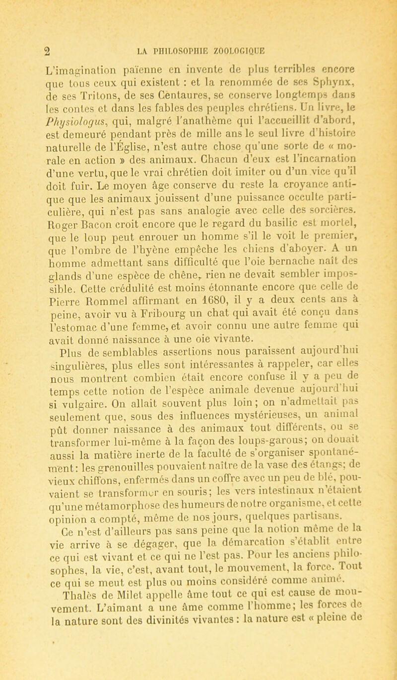 L’imagination païenne en invente de plus terribles encore que tous ceux qui existent : et la renommée de ses Sphynx, de ses Tritons, de ses Centaures, se conserve longtemps dans les contes et dans les fables des peuples chrétiens. Un livre, le Physiologies, qui, malgré l’anathème qui l’accueillit d’abord, est demeuré pendant près de mille ans le seul livre d’histoire naturelle de l’Église, n’est autre chose qu’une sorte de « mo- rale en action » des animaux. Chacun d’eux est l’incarnation d’une vertu, que le vrai chrétien doit imiter ou d’un vice qu’il doit fuir. Le moyen âge conserve du reste la croyance anti- que que les animaux jouissent d’une puissance occulte parti- culière, qui n’est pas sans analogie avec celle des sorcières. Roger Bacon croit encore que le regard du basilic est mortel, que le loup peut enrouer un homme s’il le voit le premier, que l’ombre de l’hyène empêche les chiens d’aboyer. A un homme admettant sans difficulté que l’oie bernache naît des glands d’une espèce de chêne, rien ne devait sembler impos- sible. Cette crédulité est moins étonnante encore que celle de Pierre Rommel affirmant en 1680, il y a deux cents ans à peine, avoir vu à Fribourg un chat qui avait été conçu dans l’estomac d’une femme, et avoir connu une autre femme qui avait donné naissance à une oie vivante. Plus de semblables assertions nous paraissent aujourd’hui singulières, plus elles sont intéressantes à rappeler, car elles nous montrent combien était encore confuse il y a peu de temps cette notion de l’espèce animale devenue aujourd hui si vulgaire. On allait souvent plus loin ; on n’admettait pas seulement que, sous des influences mystérieuses, un animal pût donner naissance à des animaux tout différents, ou se transformer lui-même à la façon des loups-garous; on douait aussi la matière inerte de la faculté de s’organiser spontané- ment: les grenouilles pouvaient naître delà vase des étangs; de vieux chiffons, enfermés dans un coffre avec un peu de blé, pou- vaient se transformer en souris; les vers intestinaux n’étaient qu’une métamorphose des humeurs de notre 01 ganisme, et cette opinion a compté, même de nos jours, quelques partisans. Ce n’est d’ailleurs pas sans peine que la notion même de la vie arrive à se dégager, que la démarcation s établi! entie ce qui est vivant et ce qui ne l’est pas. Pour les anciens philo- sophes, la vie, c’est, avant tout, le mouvement, la force. Tout ce qui se meut est plus ou moins considéré comme animé. Thalès de Milet appelle âme tout ce qui est cause de mou- vement. L’aimant a une âme comme l’homme; les forces de la nature sont des divinités vivantes : la nature est « pleine de