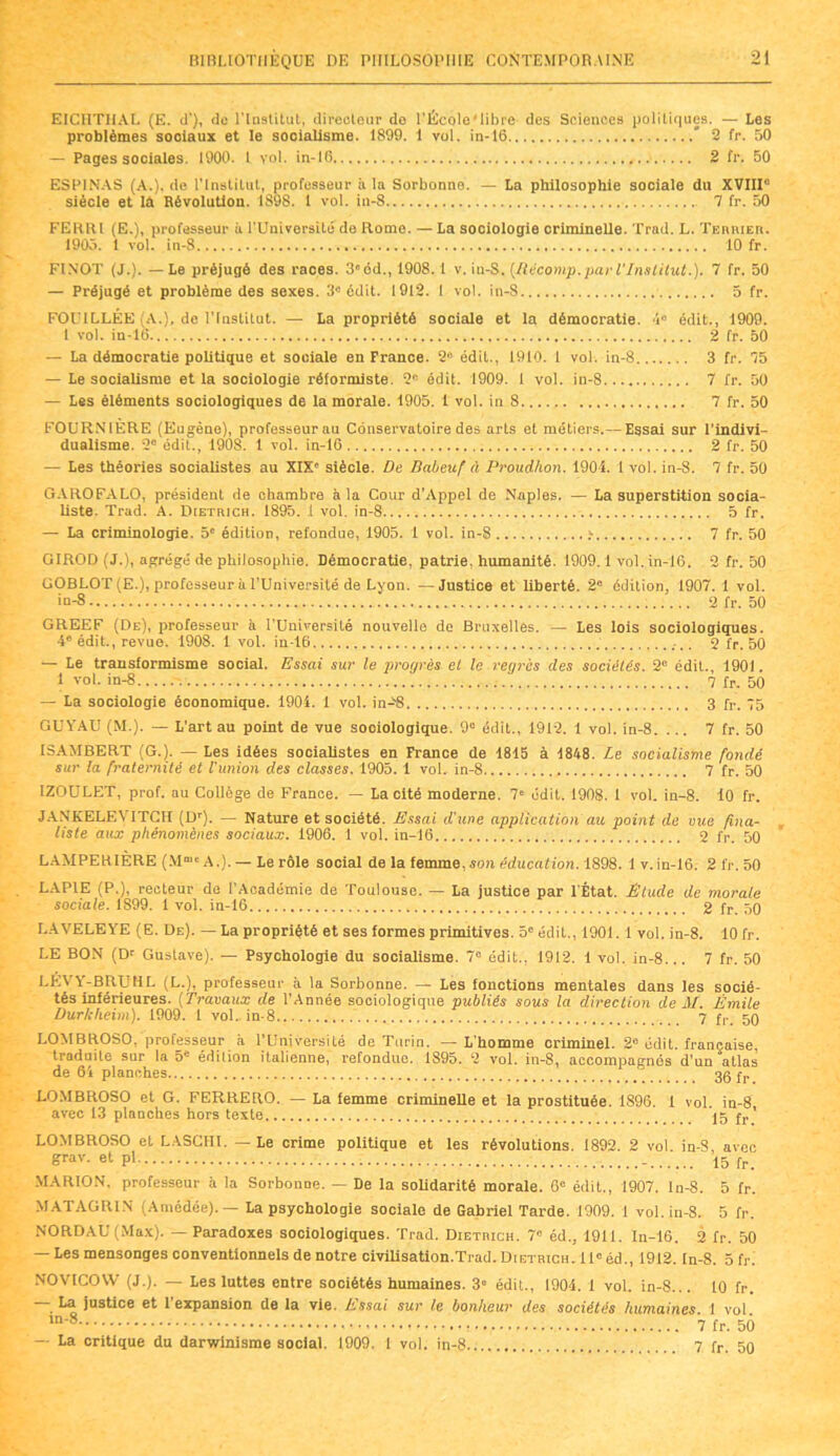EICIITIIAL (E. d'), do l'Institut, directeur de l’École'libre des Sciences politiques. — Les problèmes sociaux et le socialisme. 1899. 1 vol. in-16 * 2 fr. 50 — Pages sociales. 1900. 1 vol. in-16 2 fr. 50 ESPINAS (A.), de l’Institut, professeur à la Sorbonne. — La philosophie sociale du XVIII siècle et là Révolution. 1S98. 1 vol. in-8 7 fr. 50 FEKtU (E.), professeur à l’Université de Rome. — La sociologie criminelle. Trad. L. Teiuueii. 1905. I vol. in-S 10 fr. FINOT (J.). — Le préjugé des races. S^od., 1908. 1 v. in-S. [Récomp.par l'Institut.). 7 fr. 50 — Préjugé et problème des sexes. 3a édit. 1912. 1 vol. in-S 5 fr. FOUILLÉE (A.), de l’Institut. — La propriété sociale et la démocratie. 4“ édit., 1909. 1 vol. in-16 2 fr. 50 — La démocratie politique et sociale en France. 2» édit., 1910. 1 vol. in-8 3 fr. 75 — Le socialisme et la sociologie réformiste. 2e édit. 1909. 1 vol. in-8 7 fr. 50 — Les éléments sociologiques de la morale. 1905. 1 vol. in 8 7 fr. 50 FOURN1ERE (Eugène), professeur au Conservatoire des arts et métiers.— Essai sur l’indivi- dualisme. 2e édit., 1908. 1 vol. in-16 2 fr. 50 — Les théories socialistes au XIXe siècle. De Babeuf à Proudhon. 1904. 1 vol. in-8. 7 fr. 50 GAROFALO, président de chambre à la Cour d’Appel de Naples. — La superstition socia- liste. Trad. A. ÏRetrich. 1895. 1 vol. in-8 5 fr. — La criminologie. 5e édition, refondue, 1905. 1 vol. in-8 > 7 fr. 50 GIROD (J.), agrégé de philosophie. Démocratie, patrie, humanité. 1909.1 vol. in-16. 2 fr. 50 UOBLOT (E.), professeur à l’Université de Lyon. —Justice et liberté. 2e édition, 1907. 1 vol. in-8 ; 2 fr. 50 GREEF (De), professeur à l’Université nouvelle de Bruxelles. — Les lois sociologiques. 4e édit., revue. 1908. 1 vol. in-16 2 fr. 50 — Le transformisme social. Essai sur le progrès et le vegrès des sociétés. 2“ édit., 1901. 1 vol. in-8 7 fr. 50 — La sociologie économique. 1904. 1 vol. in-:® 3 fr. 75 GUYAU (M.). — L’art au point de vue sociologique. 9e édit., 1912. 1 vol. in-8. ... 7 fr. 50 ISAMBERT (G.). — Les idées socialistes en France de 1815 à 1848. Le socialisme fondé sur la fraternité et l’union des classes. 1905. 1 vol. in-8 7 fr. 50 IZOULET, prof, au Collège de France. — La cité moderne. 7' édit. 1908. 1 vol. in-8. 10 fr. JANKELEVITCH (Dr). — Nature et société. Essai d’ une application au point de vue fina- liste aux phénomènes sociaux. 1906. 1 vol. in-16 2 fr. 50 LAMPERIÈRE (M“* A.). — Le rôle social de la femme, son éducation. 1898. lv.in-16. 2 fr. 50 LAP1E (P.), recteur de l’Académie de Toulouse. — La justice par l’État. Étude de morale sociale. 1S99. 1 vol. in-16 2 fr. 50 LAVELEYE (E. De). — La propriété et ses formes primitives. 5e édit., 1901. 1 vol. in-8. 10 fr. LE BON (D1’ Gustave). — Psychologie du socialisme. 7° édit., 1912. i vol. in-8... 7 fr. 50 LEVY-BRUHL (L.), professeur à la Sorbonne. — Les fonctions mentales dans les socié- tés inférieures. (Travaux de l’Année sociologique publiés sous la direction de M. Émile Durkheim). 1909. 1 vol. in-8 7 f,. 50 LOMBROSO, professeur à l'Université de Turin. — L’homme criminel. 2° édit, française, traduite sur la 5e édition italienne, refondue. 1S95. 2 vol. in-8, accompagnés d’un allas de 64 planches 36 fr LOMBROSO et G. FERRERO. — La femme criminelle et la prostituée. 1896. 1 vol. in-8 avec 13 planches hors texte Ih fr' LOMBROSO et LASCHI. — Le crime politique et les révolutions. 1892. 2 vol in-S avec grav. et pl 15 fr_ MARION, professeur à la Sorbonne. — De la solidarité morale. 6e édit., 1907. ln-8. 5 fr. MATAGRIN (Amédée). — La psychologie sociale de Gabriel Tarde. 1909. 1 vol. in-8. 5 fr. NORDAÜ (Max). — Paradoxes sociologiques. Trad. Dietmch. 7” éd., 1911. In-16. 2 fr. 50 — Les mensonges conventionnels de notre civilisation.Trad. Dietrich. ll°éd., 1912. In-8. 5 fr. NOVICOW (J.). — Les luttes entre sociétés humaines. 3” édit., 1904. 1 vol. in-8... 10 fr. ■ ^ justice et 1 expansion de la vie. L s s ai sur le bonheur des sociétés humaines. 1 vol. ln'8 7 fr. 50 — La critique du darwinisme social. 1909. 1 vol. in-8.. 7 fr. 50