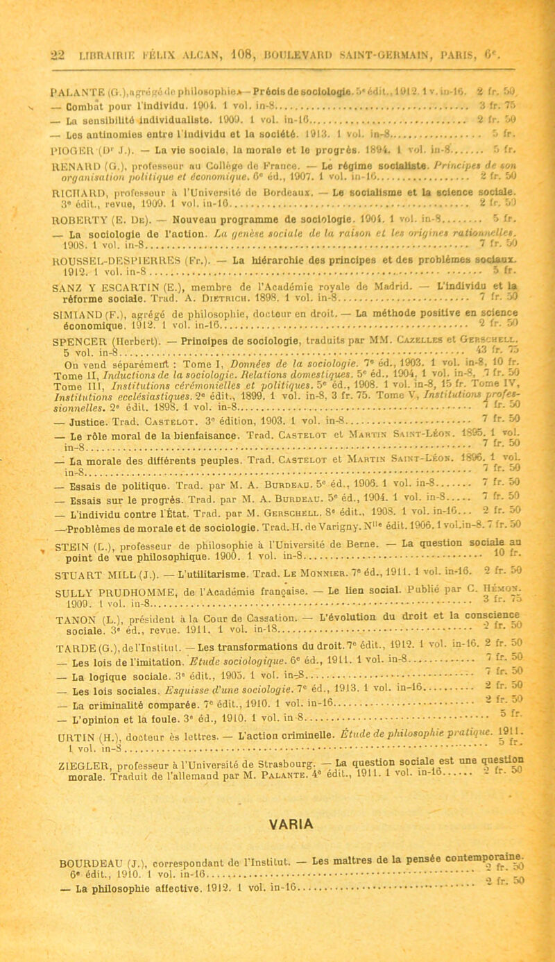 P AL ANTE (G-.J.ngrégédo philosophie*— Préols de sociologie. 5* édit., 1012.1 v. iu-16. ï fr. 50 — Combat pour l'individu. 1901. 1 vol. in-8 3 fr. 75 La sensibilité individualiste. 1909. 1 vol. in-10 2 fr. 50 — Los antinomies ontro l ludlvidu et la société. 1913. 1 vol. in-8 5 fr. l’IOGER (Dr J.). — La vie sociale, la morale et le progrès. 1894. 1 vol. in-8 5 fr. RENAUD (G.), professeur au Collège do France. — Le régime socialiste. Principes de son organisation politique et économique. 0° éd., 1907. 1 vol. in-10 2 fr. 50 RICHAUD, professeur il l’Université de Bordeaux. — Le socialisme et la science sociale. 3° édit., revue, 1909. 1 vol. in-10 2 fr. 59 ROBERTY (E. Dr.). — Nouveau programme de sociologie. 1901. 1 vol. in-8 5 fr. La sociologie de l’action. La genèse sociale de la raison cl les origines rationnelles. 190S. 1 vol. in-8 ^ fr. 50 ROUSSEL-DESPIERRES (Fr.). — La hiérarchie des principes et des problèmes sociaux. 1912. 1 vol. in-8 5 fr. SANZ A’ ESCART1N (E.), membre de l’Acudémie royale de Madrid. — L'individu et la réforme sociale. Trad. A. Dietrich. 1898. 1 vol. in-8 7 fr. 50 S1MIAND (F.), agrégé de philosophie, doctour en droit. — La méthode positive en science économique. 1912. 1 vol. in-16 2 fr. 50 SPENCER (Herbert). — Principes de sociologie, traduits par MM. Caxeu.es et Gers'helu 5 vol. in-8.. ••• ^ [r- On v Tome Tome III, Institutions cérémonielles et politiques. - — , Institutions ecclésiastiques. 2° édit., 1899. 1 vol. in-8, 3 fr. 75. Tome V, Institutions profes- sionnelles. 2° édil. 1898. 1 vol. in-8 1 lr- oO — Justice. Trad. Castelot. 3 édition, 1903. 1 vol. in-8 ” fr. 50 — Le rôle moral de la bienfaisance. Trad. Castelot et Martin Saint-Léon. 1855. 1 vol. in-8 ; 7 fr* 00 — La morale des différents peuples. Trad. Castelot et Martin Saint-Léon. 1896. 1 vol. • o i fr. dO — Essais de politique. Trad. par M. A. Burdeau. 5e éd., 1906. 1 vol. in-8 7 fr. 5<9 — Essais sur le progrès. Trad. par M. A. Burde.vu. 5e éd., 1904. 1 vol. in-S 7 fr. 5) — L’individu contre l'État. Trad. par M. Gerschell. 8« édit., 1908. 1 vol. in-10... 2 fr. oO — Problèmes de morale et de sociologie. Trad. H. de Varigny. N11' édit. 1906.1 vol.in-8. . fr. 50 STEIN (L.), professeur de philosophie à l’Université de Berne. — La question sociale au point de vue philosophique. 1900. 1 vol. in-8 '9 *-• STUART MILL (J.). — L'utilitarisme. Trad. Le Monnier. 7e éd., 1911. 1 vol. in-16. 2 fr. 50 SULLY PRUDHOMME, de l’Académie française. — Le lien social. Publié par C. Hemos. 1909. 1 vol. in-8 A fr’ '3 TANON (L.), président à la Cour de Cassation. — L’évolution du droit et la conscience sociale. 3e éd., revue. 1911. 1 vol. in-18 - îr* TARDE (G.), delTnstiluL.--Les transformations du droit. 7° édit., 1912. I vol. m-16. 2 fr. 50 — Les lois de l imitation. Etude sociologique. 6e éd., 1911. 1 vol. in-8 ' fr. 50 —• La logique sociale. 3° édit., 1905. 1 vol. in-8 ’ ôO — Les lois sociales. Esquisse d'une sociologie. 7e éd., 19)3. 1 vol. in-16 - fr. 50 — La criminalité comparée. 7° édit., 1910. 1 vol. in-16 - — L’opinion et la foule. 3“ éd., 1910. 1 vol. in-8 ® UUTIN (H.), docteur ès lettres. — L’action criminelle. Étude de philosophie pratique. 1911. 1vol. in-S °fr' Z1EGLER, professeur à l’Université de Strasbourg. — La question sociale est une ‘Potion morale. Traduit de l’allemand par M. Palante. 4e edit., 1911. 1 vol. in- o VARIA BOURDEAU (J.), correspondant de l’Institut. ■ 6* édit., 1910. 1 vol. in-16 — La philosophie aiiective. 1912. 1 vol. in-16 Les maîtres de la pensée contemporaine. 2 fr. oO 2 fr. 50