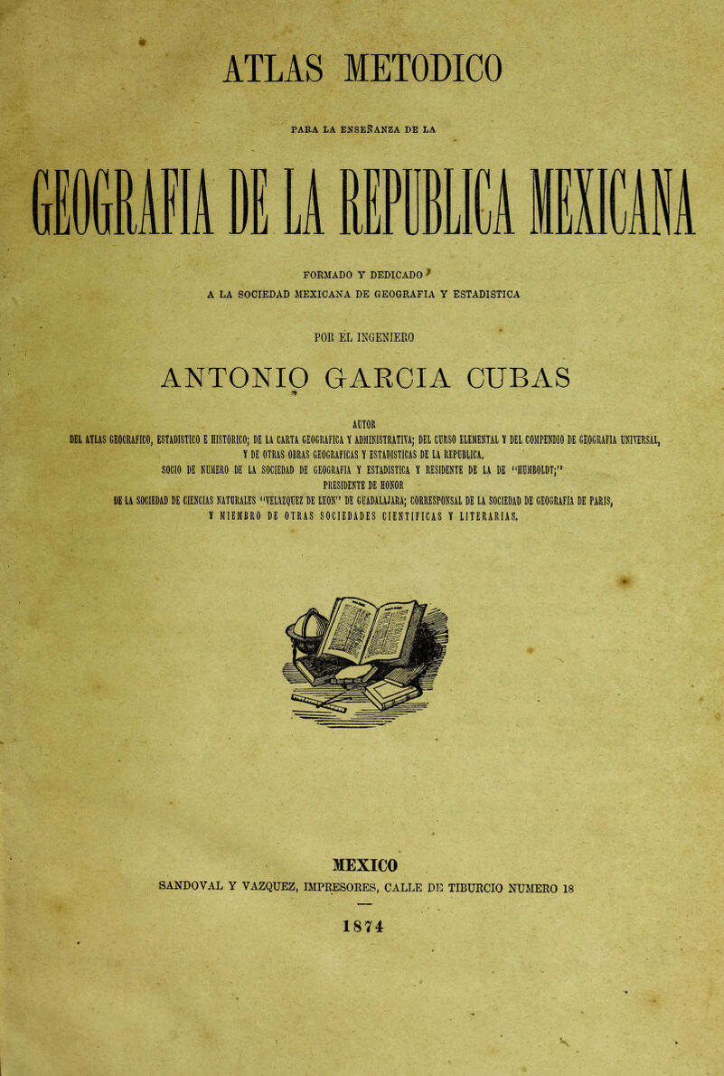 ATLAS METODICO PARA LA ENSEÑANZA DE LA FORMADO Y DEDICADO f A LA SOCIEDAD MEXICANA DE GEOGRAFIA Y ESTADISTICA POR EL INGENIERO ANTONIO GARCIA CUBAS AUTOR DEL ATLAS GEOGRAFICO, ESTADISTICO E HISTORICO; DE LA CARTA GEOGRAFICA Y ADMINISTRATIVA; DEL CURSO ELEMENTAL Y DEL COMPENDIO DE GEOGRAFIA UNIVERSAL, Y DE OTRAS OBRAS GEOGRAFICAS Y ESTADISTICAS DE LA REPUBLICA. SOCIO DE NUMERO DE LA SOCIEDAD DE GEOGRAFIA Y ESTADISTICA Y RESIDENTE DE LA DE “IIUMBOLDTj” PRESIDENTE DE HONOR DE LA SOCIEDAD DE CIENCIAS NATURALES “VELAZQUEZ DE LEON” DE GUADALAJARA; CORRESPONSAL DE LA SOCIEDAD DE GEOGRAFIA DE PARIS, Y MIEMBRO DE OTRAS SOCIEDADES CIENTIFICAS Y LITERARIAS. MEXICO SANDOVAL Y VAZQUEZ, IMPRESORES, CALLE DE TIBURCIO NUMERO 18 1874