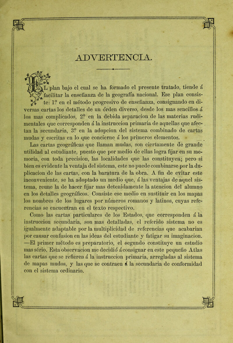 ADVERTENCIA. * fL plan bajo el cual se lia formado el presente tratado, tienda á facilitar la enseñanza de la geografía nacional. Ese plan consis- te: 1? en el método progresivo de enseñanza, consignando en di- versas cartas los detalles de un orden diverso, desde los mas sencillos á los mas complicados, 2? en la debida separación de las materias rudi- mentales que corresponden á la instrucción primaria de aquellas que afec- tan la secundaria, 3? en la adopción del sistema combinado de cartas mudas y escritas en lo que concierne á los primeros elementos. * Las cartas geográficas que llaman mudas, son ciertamente de grande utilidad al estudiante, puesto que por medio dé ellas logra fijar en su me- moria, con toda precisión, las localidades que las constituyen; pero si bien es evidente la ventaja del sistema, este no puede combinarse por la du- plicación de las cartas, con la baratura de la obra. A fin de evitar este inconveniente, se lia adoptado un medio que, á las ventajas de aquel sis- tema, reúne la de hacer fijar mas detenidamente la atención del alumno en los detalles geográficos. Consiste ese medio en sustituir en los mapas los nombres de los lugares por números romanos y latinos, cuyas refe- rencias se encuentran en el texto respectivo. Como las cartas particulares de los Estados, que corresponden á la instrucción secundaria, son mas detalladas, el referido sistema no es igualmente adaptable por la multiplicidad de referencias que acabarian por causar confusión en las ideas del estudiante y fatigar su imaginación. -—El primer método es preparatorio, el -segundo constituye un estudio massério. Esta observación me decidid á consignar en este pequeño Atlas las cartas que se refieren á la instrucción primaria, arregladas al sistema de mapas mudos, y las que se contraen á la secundaria de conformidad con el sistema ordinario.