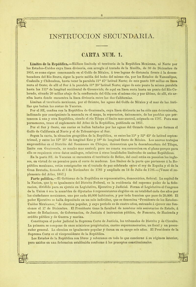 INSTRUCCION SECUNDARIA. CARTA HUM. 1. Limites (le la República.—Hállase limitado el territorio de la República Mexicana, al Norte por los Estados-Unidos cuya línea divisoria, con arreglo al tratado de la Mesilla, de 30 de Diciembre de 1853, es como sigue: comenzando en el Golfo de México, á tres leguas de distancia frente á la desem- bocadura del Rio Bravo, sigue la parte média del lecho del mismo rio, por los Estados de Tamaulipas, Coalmila y Chihuahua, hasta tocar la paralela 31° 47' latitud Norte; de este punto 100 millas en linea recta al Oeste; de allí al Sur á la paralela 31° 20r latitud Norte; sigue de este punto la misma paralela hasta los 111° de longitud occidental de Greenwich; de aquí en línea recta hasta un punto del Rio Co- lorado, situado 20 millas abajo de la confluencia del Gila con el mismo rio; y por último, de allí, rio ar- riba hasta donde encuentra la línea divisoria entre las dos Californias. Limitan el territorio mexicano, por el Oriente, las aguas del Golfo de México y el mar de las Anti- llas que bañan las costas de Yucatán. Por el SE, confina con la República de Guatemala, cuya línea divisoria no ha sido aun determinada, indicando por consiguiente la marcada en el mapa, la separación, únicamente, de los ptieblos que per- tenecen á una y otra República, siendo el rio Tilapa el límite mas austral, asignado en 1787. Para mas pormenores, véase el suplemento del Atlas de la Repúdlica, publicado en 1857. ror el Sur y Oeste, sus costas se hallan bañadas por las aguas del Grande Océano que forman el Golfo de California al Norte y el de Teliuantepcc al Sur. Según la carta, la situación geográfica de la República, es entre los 15° y 32° 42/ de latitud septen- trional, y entre los 12° 21/ de longitud Este y 18° de longitud Oeste de México. Los nuevos trabajos emprendidos en el Distrito del Soconusco en Chiapas, demuestran que la desembocadura del Tilapa, límite con Guatemala, es mucho mas austral; pero no consta esa corrección en el plano porque para ello se requieren otros datos análogos, relativos á otras localidades limítrofes de ambas Repúblicas. En la parte SE. de Yucatán se encuentra el territorio de Bélico, del cual están en posesión los ingle- ses, en virtud de un permiso para el corte de maderas. Los límites de la parte que pertenece á la Re- pública mexicana, están consignados en el tratado de paz celebrado entre el rey de España y el de la Gran Bretaña, firmado el 3 de Noviembre de 1783 y ampliado en 14 de Julio de 1786.—(Vease el su- plemento del Atlas, 1857.) Parte política.—El Gobierno de la República es representativo, democrático, federal. La capital de la Nación, que lo es igualmente del Distrito Federal, es la residencia del supremo poder de la fede- ración, dividido para su ejerció en Legislativo, Ejecutivo y Judicial. Forma el Legislativo el Congreso de la Union ó sea la asamblea de diputados ó representantes elegidos en su totalidad cada dos años por los ciudadanos mexicanos, uno por cada 40,000 habitantes, y por toda fracción que pase de 20,000. El poder Ejecutivo se halla depositado en un solo individuo, que se denomina “Presidente de los Estados- Unidos Mexicanos,” de elección popular, y cuyo período es de cuatro años, entrando á ejercer sus fun- ciones el 1? de Diciembre. El Presidente tiene la facultad de nombrar seis secretarios de Estado, á saber: de Relaciones, de Gobernación, de Justicia é instrucción pública, de Fomento, de Hacienda y crédito público y de Guerra y marina. Constituyen el poder judicial la Suprema Corte de Justicia, los tribunales de Distrito y de Circuito. La primera se compone de once ministros propietarios, cuatro supernumerarios, un fiscal y un procu- rador general. La elección es igualmente popular y duran en su cargo seis años. El Presidente de la Suprema Corte es el vicepresidente de la República. Los Estados de la República son libres y soberanos en todo lo que concierne á su régimen interior, pero unidos en una federación establecida conforme á los preceptos constitucionales.