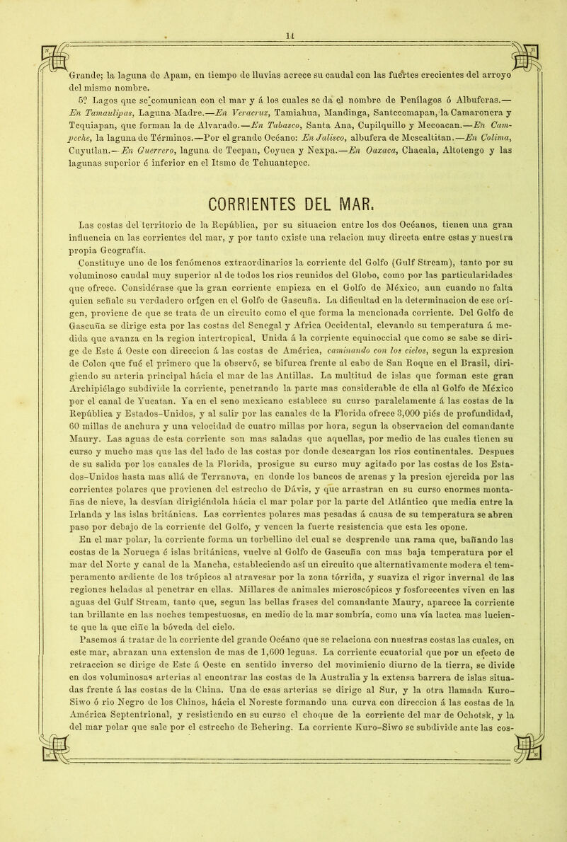 Grande; la laguna de Apam, en tiempo de lluvias acrece su caudal con las fuertes crecientes del arroyo del mismo nombre. 5? Lagos que se'comunican con el mar y á los cuales se da el nombre de Penílagos ó Albuferas.— En Tamaulipas, Laguna Madre.—En Veracruz, Tamiahua, Mandinga, Santecomapan, la Camaronera y Tequiapan, que forman la de Alvarado.—En Tabasco, Santa Ana, Cupilquillo y Mccoacan.—En Cam- peche, la laguna de Términos.—Por el grande Océano: En Jalisco, albufera de Mcscaltitan.—En Colima, Cuyutlan.— En Guerrero, laguna de Tecpan, Coyuca y Nexpa.—En Oaxaca, Chacala, Altotengo y las lagunas superior é inferior en el Itsmo de Tehuantepec. Las costas del territorio de la Itcpública, por su situación entre los dos Océanos, tienen una gran influencia en las corrientes del mar, y por tanto existe una relación muy directa entre estas y nuestra propia Geografía. Constituye uno de los fenómenos extraordinarios la corriente del Golfo (Gulf Stream), tanto por su voluminoso caudal muy superior al de todos los rios reunidos del Globo, como por las particularidades que ofrece. Considérase que la gran corriente empieza en el Golfo de México, aun cuando no falta quien señale su verdadero origen en el Golfo de Gascuña. La dificultad en la determinación de esc ori- gen, proviene de que se trata de un circuito como el que forma la mencionada corriente. Peí Golfo de Gascuña se dirige esta por las costas del Senegal y Africa Occidental, elevando su temperatura á me- dida que avanza en la región intertropical. Unida á la corriente equinoccial que como se sabe se diri- ge de Este á Oeste con dirección á las costas de América, caminando con los cielos, según la expresión de Colon que fué el primero que la observó, se bifurca frente al cabo de San Roque en el Brasil, diri- giendo su arteria principal hacia el mar de las Antillas. La multitud de islas que forman este gran Archipiélago subdivide la corriente, penetrando la parte mas considerable de ella al Golfo de México por el canal de Yucatán. Ya en el seno mexicano establece su curso paralelamente á las costas de la República y Estados-Unidos, y al salir por las canales de la Florida ofrece 3,000 piés de profundidad, G0 millas de anchura y una velocidad de cuatro millas por hora, según la observación del comandante Maury. Las aguas de esta corriente son mas saladas que aquellas, por medio de las cuales tienen su curso y mucho mas que las del lado de las costas por donde descargan los rios continentales. Después de su salida por los canales de la Florida, prosigue su curso muy agitado por las costas de los Esta- dos-Unidos hasta mas allá de Terranova, en donde los bancos de arenas y la presión ejercida por las corrientes polares que provienen del estrecho de Dávis, y que arrastran en su curso enormes monta- ñas de nieve, la desvían dirigiéndola hacia el mar polar por la parte del Atlántico que media entre la Irlanda y las islas británicas. Las corrientes polares mas pesadas á causa de su temperatura se abren paso por debajo de la corriente del Golfo, y vencen la fuerte resistencia que esta les opone. En el mar polar, la corriente forma un torbellino del cual se desprende una rama que, bañando las costas de la Noruega é islas británicas, vuelve al Golfo de Gascuña con mas baja temperatura por el mar del Norte y canal de la Mancha, estableciendo así un circuito que alternativamente modera el tem- peramento ardiente de los trópicos al atravesar por la zona tórrida, y suaviza el rigor invernal de las regiones heladas al penetrar en ellas. Millares de animales microscópicos y fosforecentes viven en las aguas del Gulf Stream, tanto que, según las bellas frases del comandante Maury, aparece la corriente tan brillante en las noches tempestuosas, en medio de la mar sombría, como una vía lactca mas lucien- te que la que ciñe la bóveda del cielo. Pasemos á tratar de la corriente del grande Océano que se relaciona con nuestras costas las cuales, en este mar, abrazan una extensión de mas de 1,G00 leguas. La corriente ecuatorial que por un efecto de retracción se dirige de Este á Oeste en sentido inverso del movimienio diurno de la tierra, se divide en dos voluminosas arterias al encontrar las costas de la Australia y la extensa barrera de islas situa- das frente á las costas de la China. Una de esas arterias se dirige al Sur, y la otra llamada Kuro- Siwo ó rio Negro de los Chinos, hácia el Noreste formando una curva con dirección á las costas de la América Septentrional, y resistiendo en su curso el choque de la corriente del mar de Ochotsk, y la del mar polar que sale por el estrecho de Behering. La corriente Kuro-Snvo se subdivide ante las eos-