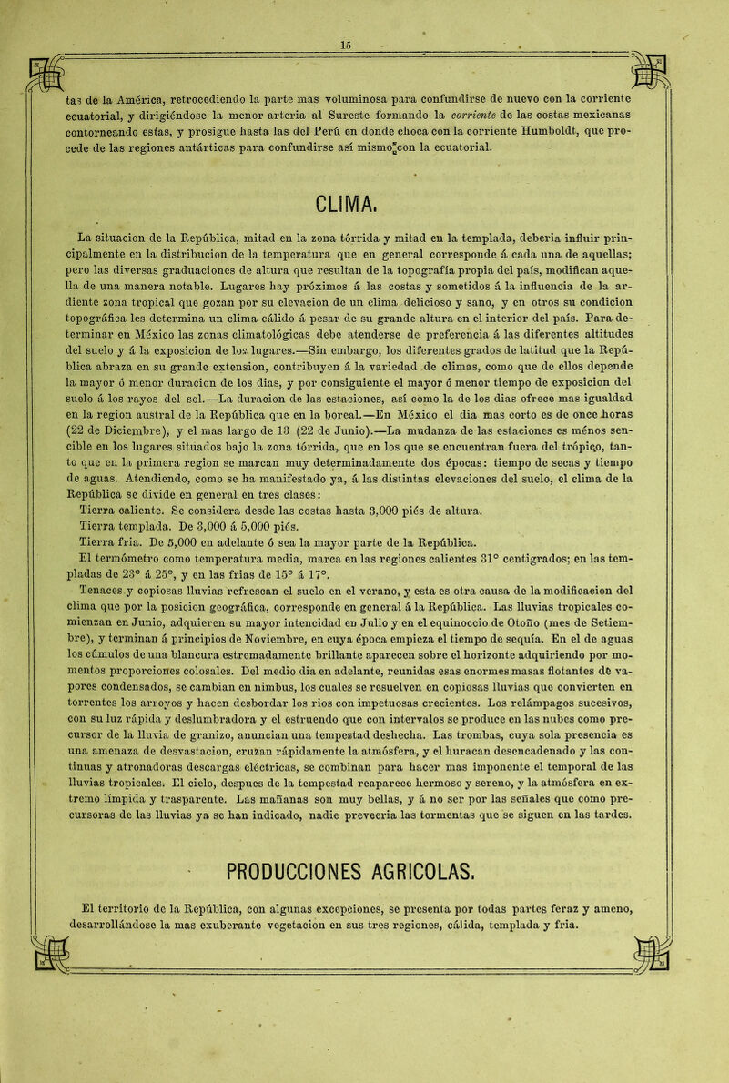 tas de la América, retrocediendo la parte mas voluminosa para confundirse de nuevo con la corriente ecuatorial, y dirigiéndose la menor arteria al Sureste formando la corriente de las costas mexicanas contorneando estas, y prosigue liasta las del Perú en donde choca con la corriente Humboldt, que pro- cede de las regiones antarticas para confundirse así mismo^con la ecuatorial. CUMA. La situación de la República, mitad en la zona tórrida y mitad en la templada, debería influir prin- cipalmente en la distribución de la temperatura que en general corresponde á cada una de aquellas; pero las diversas graduaciones de altura que resultan de la topografía propia del país, modifican aque- lla de una manera notable. Lugares hay próximos á las costas y sometidos á la influencia de la ar- diente zona tropical que gozan por su elevación de un clima delicioso y sano, y en otros su condición topográfica les determina un clima cálido á pesar de su grande altura en el interior del país. Para de- terminar en México las zonas climatológicas debe atenderse de preferencia á las diferentes altitudes del suelo y á la exposición de los lugares.—Sin embargo, los diferentes grados de latitud que la Repú- blica abraza en su grande extensión, contribuyen á la variedad de climas, como que de ellos depende la mayor ó menor duración de los dias, y por consiguiente el mayor ó menor tiempo de exposición del suelo á los rayos del sol.—La duración de las estaciones, así como la de los dias ofrece mas igualdad en la región austral de la República que en la boreal.—En México el dia mas corto es de once Loras (22 de Diciembre), y el mas largo de IB (22 de Junio).—La mudanza de las estaciones es ménos sen- cible en los lugares situados bajo la zona tórrida, que en los que se encuentran fuera del trópiqo, tan- to que en la primera región se marcan muy determinadamente dos épocas: tiempo de secas y tiempo de aguas. Atendiendo, como se ha manifestado ya, á las distintas elevaciones del suelo, el clima de la República se divide en general en tres clases: Tierra caliente. Se considera desde las costas hasta 3,000 piés de altura. Tierra templada. De 3,000 á 5,000 piés. Tierra fria. De 5,000 en adelante ó sea la mayor parte de la República. El termómetro como temperatura media, marca en las regiones calientes 81° centígrados; en las tem- pladas de 23° á 25°, y en las frías de 15° á 17°. Tenaces y copiosas lluvias refrescan el suelo en el verano, y esta es otra causa de la modificación del clima que por la posición geográfica, corresponde en general á la República. Las lluvias tropicales co- mienzan en Junio, adquieren su mayor intencidad en Julio y en el equinoccio de Otoño (mes de Setiem- bre), y terminan á principios de Noviembre, en cuya época empieza el tiempo de sequía. En el de aguas los cúmulos de una blancura estremadamente brillante aparecen sobre el horizonte adquiriendo por mo- mentos proporciones colosales. Del medio dia en adelante, reunidas esas enormes masas flotantes de va- pores condensados, se cambian en nimbus, los cuales se resuelven en copiosas lluvias que convierten en torrentes los arroyos y hacen desbordar los rios con impetuosas crecientes. Los relámpagos sucesivos, con su luz rápida y deslumbradora y el estruendo que con intervalos se produce en las nubes como pre- cursor de la lluvia de granizo, anuncian una tempestad deshecha. Las trombas, cuya sola presencia es una amenaza de desvastacion, cruzan rápidamente la atmósfera, y el huracán desencadenado y las con- tinuas y atronadoras descargas eléctricas, se combinan para hacer mas imponente el temporal de las lluvias tropicales. El cielo, después de la tempestad reaparece Lermoso y sereno, y la atmósfera en ex- tremo límpida y trasparente. Las mañanas son muy bellas, y á no ser por las señales que como pre- cursoras de las lluvias ya se han indicado, nadie preveeria las tormentas que se siguen en las tardes. PRODUCCIONES AGRICOLAS. El territorio de la República, con algunas excepciones, se presenta por todas partes feraz y ameno, desarrollándose la mas exuberante vegetación en sus tres regiones, cálida, templada y fria.