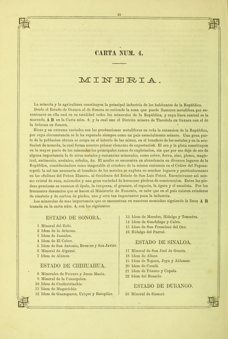 CARTA NUM. 4. MIUERIA. La minería y la agricultura constituyen la principal industria de los habitantes de la República. Desde el Estado de Oaxaca al de Sonora se extiende la zona que puede llamarse metalífera por en- contrarse en ella casi en su totalidad todos los minerales de la República, y cuya línea central es la marcada A B en la Carta núm. 4; y la cual une el Distrito minero de Tlacolula en Oaxaca con el de la Arizona en Sonora. Ricas y en extremo variadas son las producciones metalíferas en toda la extensión de la República, por cuya circunstancia se le lia reputado siempre como un país esencialmente minero. Una gran, par- te de la población obrera se ocupa en el laborío de las minas, en el beneficio de los metales y en la acu- ñación de moneda, la cual forma nuestro primer elemento de exportación. El oro y la plata constituyen en la mayor parte de los minerales los principales ramos de explotación, sin que por eso deje de ser de alguna importancia la de otros metales y sustancias minerales, como cobre, fierro, zinc, plomo, magis- tral, antimonio, arsénico, cobalto, &c. El azufre se encuentra en abundancia en diversos lugares de la República, considerándose como inagotable el criadero de la misma sustancia en el Cráter del Popoca- tepetl; la sal tan necesaria al beneficio de los metales se explota en muchos lugares y particularmente en las «Salinas del Peñón Planeo», al Occidente del Estado de San Luis Potosí. Encuéntranse así mis- mo cristal de roca, mármoles y una gran variedad de hermosas piedras de construcción. Entre las pie- dras preciosas se cuentan el ópalo, la turquesa, el granate, el topacio, la ágata y el amatista. Por los frecuentes denuncios que se hacen al Ministerio de Fomento, se sabe que en el país existen criaderos de cinabrio y de carbón de piedra, uno y otro tan importantes para la industria. Los minerales de mas importancia que se encuentran en nuestras montañas siguiendo la línea A B trazada en la carta núm. 4, son los siguientes: 2 Idem de la Arizona. 1 Mineral del Zoñi. ESTADO DE SONORA. 13 Idem de Morelos, Hidalgo y Tenoriva. 14 Idem de Guadalupe y Calvo. 15 Idem de San Francisco del Oro. 16 Hidalgo del Parral. 3 Idem de Jamaica. 4 Idem de El Cobre. ESTADO DE SINALOA. 5 Idem de San Antonio, Bronces y San Javier. 8 Minerales de Potrero y Jesús María. 9 Mineral de la Concepción. 10 Idem de Cusihuiriachic. 11 Idem de Magurichic. 12 Idem de Guazaparcs, Urique y Batopilas. 6 Mineral de Aigamé 7 Idem de Alamos. ESTADO DE CHIHUAHUA. 17 Mineral de San José de Gracia. 18 Idem de Alisos. 19 Idem de Tepoca, Joya y Aldamas. 20 Idem de Cósala. 21 Idem de Pánuco y Cópala. 22 Idem del Rosario. ESTADO DE DURANGO. 23 Mineral de Sianori.
