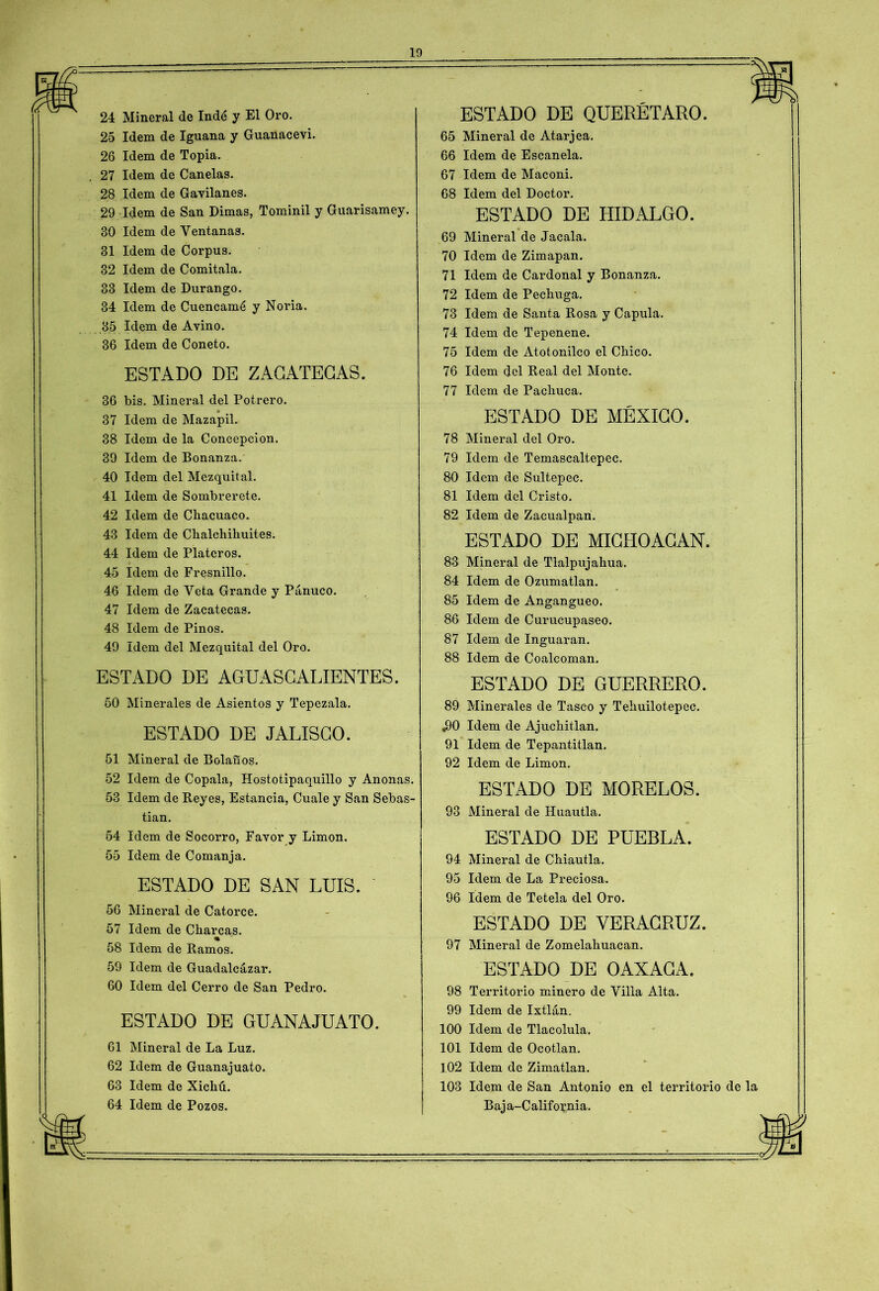 2o Idem de Iguana y Guanacevi. 26 Idem de Topia. 27 Idem de Canelas. 28 Idem de Gavilanes. 29 Idem de San Dimas, Tominil y Guarisamey. 30 Idem de Ventanas. 31 Idem de Corpus. 32 Idem de Comitala. 33 Idem de Durango. 34 Idem de Cuencamé y Noria. 35 Idem de Avino. 36 Idem de Coneto. ESTADO DE ZACATECAS. 36 bis. Mineral del Potrero. 37 Idem de Mazapil. 38 Idem de la Concepción. 39 Idem de Bonanza. 40 Idem del Mezquital. 41 Idem de Sombrerete. 42 Idem de Chacuaco. 43 Idem de Chalchihuites. 44 Idem de Plateros. 45 Idem de Fresnillo. 46 Idem de Veta Grande y Panuco. 47 Idem de Zacatecas. 48 Idem de Pinos. 49 Idem del Mezquital del Oro. ESTADO DE AGUASCALIENTES. 50 Minerales de Asientos y Tepezala. ESTADO DE JALISCO. 51 Mineral de Bolán os. 52 Idem de Cópala, Hostotipaquillo y Anonas. 53 Idem de Reyes, Estancia, Cuale y San Sebas- tian. 54 Idem de Socorro, Favor y Limón. 55 Idem de Comanja. ESTADO DE SAN LUIS. 56 Mineral de Catorce. 57 Idem de Charcas. % 58 Idem de Ramos. 59 Idem de Guadalcázar. 60 Idem del Cerro de San Pedro. ESTADO DE GUANAJUATO. 61 Mineral de La Luz. 62 Idem de Guanajuato. 63 Idem de Xichú. 64 Idem de Pozos. 65 Mineral de Atarjea. 66 Idem de Escanela. 67 Idem de Maconi. 68 Idem del Doctor. ESTADO DE HIDALGO. 69 Mineral de Jacala. 70 Idem de Zimapan. 71 Idem de Cardonal y Bonanza. 72 Idem de Pechuga. 73 Idem de Santa Rosa y Capula. 74 Idem de Tepenene. 75 Idem de Atotonilco el Chico. 76 Idem del Real del Monte. 77 Idem de Pacliuca. ESTADO DE MÉXICO. 78 Mineral del Oro. 79 Idem de Temascaltepec. 80 Idem de Sultepec. 81 Idem del Cristo. 82 Idem de Zacualpan. ESTADO DE MICHOACAN. 83 Mineral de Tlalpujahua. 84 Idem de Ozumatlan. 85 Idem de Angangueo. 86 Idem de Curucupaseo. 87 Idem de Inguaran. 88 Idem de Coalcoman. ESTADO DE GUERRERO. 89 Minerales de Tasco y Tehuilotepec. ,90 Idem de Ajuchitlan. 91 Idem de Tepantitlan. 92 Idem de Limón. ESTADO DE MORUROS- 93 Mineral de Huautla. ESTADO DE PUEBLA. 94 Mineral de Chiautla. 95 Idem de La Preciosa. 96 Idem de Tetela del Oro. ESTADO DE VERAGRUZ. 97 Mineral de Zomelahuacan. ESTADO DE OAXAGA. 98 Territorio minero de Villa Alta. 99 Idem de Ixtlán. 100 Idem de Tlacolula. 101 Idem de Ocotlan. 102 Idem de Zimatlan. 103 Idem de San Antonio en el territorio de la Baja-California.