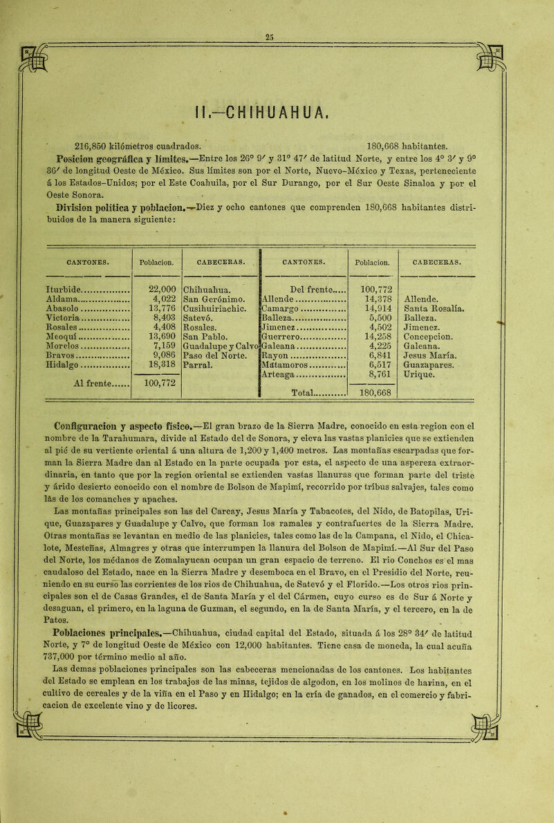 25 II.—CHIHUAHUA, 216,850 kilómetros cuadrados. 180,668 habitantes. Posición geográfica y límites.—Entre los 26° 97 y 31° 477 de latitud Norte, y entre los 4o 37 y 9o 36/ de longitud Oeste de México. Sus límites son por el Norte, Nuevo-México y Texas, perteneciente á los Estados-Unidos; por el Este Coahuila, por el Sur Durango, por el Sur Oeste Sinaloa y por el Oeste Sonora. División política y población.—Diez y ocho cantones que comprenden 180,668 habitantes distri- buidos de la manera siguiente: CANTONES. Población. CABECERAS. CANTONES. Población. CABECERAS. Iturbide Aldama Abasólo Victoria Rosales Meoquí Morelos Bravos Hidalgo Al frente 22,000 4,022 13,776 8,403 4,408 13,690 7,159 9,086 18,318 100,772 Chihuahua. San Gerónimo. Cusihuiriachic. Satevó. Rosales. San Pablo. Guadalupe y Calvo Paso del Norte. Parral. Bel frente Allende Camargo Balleza Jiménez Guerrero Galeana Rayón Matamoros Arteaga Total 100,772 14,378 14,914 5,500 4,502 14,258 4,225 6,841 6,517 8,761 180,668 Allende. Santa Rosalía. Balleza. Jiménez. Concepción. Galeana. Jesús María. Guazapares. Urique. Configuración y aspecto físico.—El gran brazo de la Sierra Madre, conocido en esta región con el nombre de la Tarahumara, divide al Estado del de Sonora, y eleva las vastas planicies que se extienden al pié de su vertiente oriental á una altura de 1,200 y 1,400 metros. Las montañas escarpadas que for- man la Sierra Madre dan al Estado en la parte ocupada por esta, el aspecto de una aspereza extraor- dinaria, en tanto que por la región oriental se extienden vastas llanuras que forman parte del triste y árido desierto conocido con el nombre de Bolson de Mapimí, recorrido por tribus salvajes, tales como lás de los comanches y apaches. Las montañas principales son las del Carcay, Jesús María y Tabacotes, del Nido, de Batopilas, Uri- que, Guazapares y Guadalupe y Calvo, que forman los ramales y contrafuertes de la Sierra Madre. Otras montañas se levantan en medio de las planicies, tales como las de la Campana, el Nido, el Chica- lote, Mestefías, Almagres y otras que interrumpen la llanura del Bolson de Mapimí.—Al Sur del Paso del Norte, los médanos de Zomalayucan ocupan un gran espacio de terreno. El rio Conchos es el mas caudaloso del Estado, nace en la Sierra Madre y desemboca en el Bravo, en el Presidio del Norte, reu- niendo en su cursó las corrientes de los rios de Chihuahua, de Satevó y el Florido.—Los otros rios prin- cipales son el de Casas Grandes, el de Santa María y el del Carmen, cuyo curso es de Sur á Norte y desaguan, el primero, en la laguna de Guzman, el segundo, en la de Santa María, y el tercero, en la de Patos. . Poblaciones principales.—Chihuahua, ciudad capital del Estado, situada á los 28° 34' de latitud Norte, y 7o de longitud Oeste de México con 12,000 habitantes. Tiene casa de moneda, la cual acuña 737,000 por término medio al año. Las demas poblaciones principales son las cabeceras mencionadas de los cantones. Los habitantes del Estado se emplean en los trabajos de las minas, tejidos de algodón, en los molinos de harina, en el cultivo de cereales y de la viña en el Paso y en Hidalgo; en la cría de ganados, en el comercio y fabri- cación de excelente vino y de licores. %
