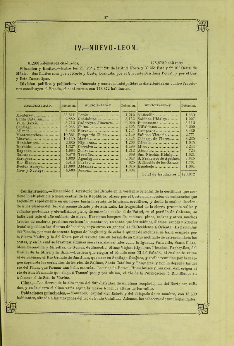 IV—NU EVO-LEON. 61,200 kilómetros cuadrados, „ 178,872 habitantes. Situación J límites.—Entre los 23° 26/ y 27° 237 de latitud Norte y 0o 357 Este y 2o 10/ Oeste de México. Sus límites son: por el Norte y Oeste, Coahuila, por el Suroeste San Luis Potosí, y por el Sur y Este Tamaulipas. División política y población.—Cuarenta y cuatro municipalidades distribuidas en cuatro fraccio- nes constituyen el Estado, el cual cuenta con 178,872 liabitantes. MUNICIPALIDAD. Monterey Santa Catalina.. Villa García Santiago Allende Montemorelos.., Linares.. Hualaliuises Iturbide Rayones Galeana Zaragoza Rio Blanco Doctor Arroyo.. Mier y Noriega Población. MUNICIPALIDAD. Población. MUNICIPALIDAD. 33,811 2,889 3,712 6,933 3,438 10,561 10,130 2,639 1,327 Terán 4,912 3,152 Vallecillo Guadalupe Sabinas Hidalgo Cadereyta Jiménez China 9', 092 2,395 1,725 2,149 3,445 1,206 4,486 1,212 968 Bustamante Villaldama Bravo Lampazos Pesquería Chica Marin Salinas Victoria Ciénega de Flores Higueras C ármen Cerralvo Mina 1,984 5,473 1,639 Zuazua Abasólo Trevifío San Nicolás Hidalgo.... S. Francisco de Apodaca Agualeguas 3,043 4,414 Parás 625 S. Nicolás de los Garzas. 11,830 4,538 Aldamas 1,916 1,984 Escobedo Juárez Total de habitantes... Población. 1,350 1,997 3,112 3,209 3,439 2,771 3,235 1,045 2,244 724 1,621 3,645 1,791 1,061 178,872 Configuración.—Extendido el territorio del Estado en la vertiente oriental de la cordillera que sos- tiene la altiplanicie ó mesa central de la República, ofrece por el Oeste una sucesión de eminencias que ascienden rápidamente en escalones hasta la cresta de la misma cordillera, y desde la cual se descien- de á los planíos del Sur del mismo Estado y de San Luis. La fragosidad de la sierra presenta valles y cañadas profundas y elevadísimos picos, de entre los cuales el de Potosí, en el partido de Galeana, se halla casi todo el año cubierto de nieve. Hermosos bosques de encinos, pinos, cedros y otros muchos árboles de maderas preciosas revisten las montañas, en tanto que los sabinos, álamos, sauces y árboles frutales pueblan las riberas de los rios, cuyo curso en general es de Occidente á Oriente. La parte Sur del Estado, por mas de sesenta leguas de longitud y de ocho á quince de anchura, se halla ocupada pol- la Sierra Madre, y la del Norte por el terreno que en forma de un plano inclinado se extiende hácialas costas, y en la cual se levantan algunas sierras aisladas, tales como la Iguana, Vallecillo, Santa Clara, Mesa Escondida y Milpillas, de Gómez, de Enmedio, Minas Viejas, Higueras, Picachos, Papagallos, del Fraile, de la Mitra y la Silla.—Los rios que riegan el Estado son: El del Salado, al cual se le reúne el de Sabinas; el Rio Grande de San Juan, que nace en Santiago Guajuco, y recibe reunidas por la már- gen izquierda las corrientes de los rios de Salinas, Santa Catalina y Pesquería; y por la derecha las del rio del Pilón, que forman una bella cascada. Los rios de Potosí, Hualahuises y Linares, dan origen al rio de San F'ernando que riega á Tamaulipas, y por último, el rio de la Purificación- ó Rio Blanco va á formar el de Soto la Marina. Clima,—Las tierras de la alta mesa del Sur disfrutan de un clima templado, las del Norte son cáli- das, y en la sierra el clima varia según la mayor ó menor altura de los valles. Poblaciones principales.—Monterey, capital del Estado y del obispado de su nombre, con 13,500 habitantes, situada á las márgenes del rio de Santa Catalina. Ademas, las cabeceras de municipalidades.