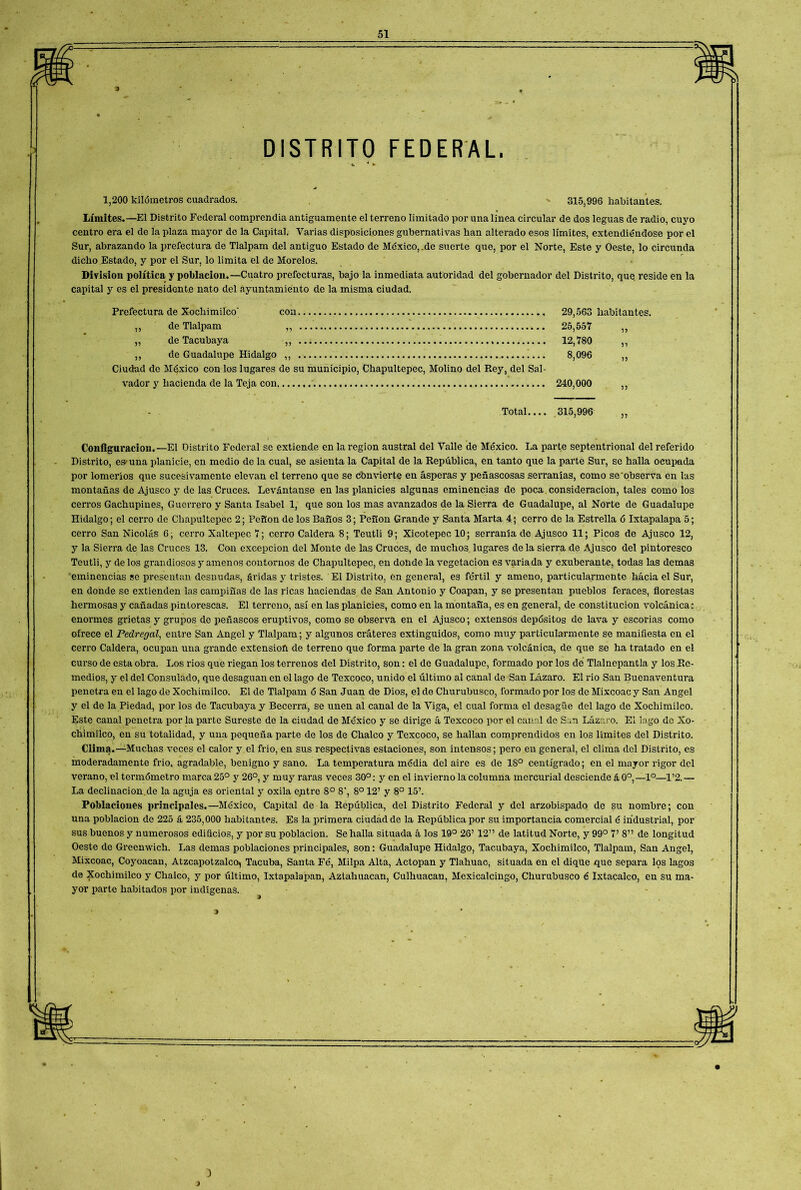 DISTRITO FEDERAL, 1,200 kilómetros cuadrados. ' 315,996 habitantes. Límites.—El Distrito Federal comprendía antiguamente el terreno limitado por una línea circular de dos leguas de radio, cuyo centro era el de la plaza mayor de la Capital. Varias disposiciones gubernativas lian alterado esos límites, extendiéndose por el Sur, abrazando la prefectura de Tlalpam del antiguo Estado de México,.de suerte que, por el Norte, Este y Oeste, lo circunda dicho Estado, y por el Sur, lo limita el de Morolos. División política y población.—Cuatro prefecturas, bajo la inmediata autoridad del gobernador del Distrito, que reside en la capital y es el presidente nato del ayuntamiento de la misma ciudad. Prefectura de Xochimilco' coa 29,563 habitantes. ,, de Tlalpam ,, 25,557 ,, „ de Tacubaya „ , 12,780 ,, ,, de Guadalupe Hidalgo ,, . !... 8,096 ,, Ciudad de México con los lugares de su municipio, Chapultepec, Molino del Rey, del Sal- vador y hacienda de la Teja con 240,000 ,, Total.... 315,996 Configuración.—El Distrito Federal se extiende en la región austral del Valle de México. La parte septentrional del referido Distrito, es una planicie, en medio de la cual, se asienta la Capital de la República, en tanto que la parte Sur, se halla ocupada por lomeríos que sucesivamente elevan el terreno que se cbnvierte en ásperas y peñascosas serranías, como se observa en las montañas de Ajusco y de las Cruces. Levántanse en las planicies algunas eminencias de poca consideración, tales como los cerros Gachupines, Guerrero y Santa Isabel 1, que son los mas avanzados de la Sierra de Guadalupe, al Norte de Guadalupe Hidalgo; el cerro de Chapultepec 2; Peñón de los Baños 3; Peñón Grande y Santa Marta 4; cerro de la Estrella ó Ixtapalapa 5; cerro San Nicolás 6; cerro Xaltepec 7; cerro Caldera 8; Teutli 9; XicotepeclO; serranía de Ajusco 11; Picos de Ajusco 12, y la Sierra de las Cruces 13. Con excepción del Monte de las Cruces, de muchos lugares déla sierra de Ajusco del pintoresco Teutli, y de los grandiosos y amenos contornos de Chapultepec, en donde la vegetación es variada y exuberante, todas las demas eminencias se presentan desnudas, áridas y tristes. El Distrito, en general, es fértil y ameno, particularmente hacia el Sur, en donde se extienden las campiñas de las ricas haciendas de San Antonio y Coapan, y se presentan pueblos feraces, florestas hermosas y cañadas pintorescas. El terreno, así en las planicies, como en la montaña, es en general, de constitución volcánica; enormes grietas y grupos de peñascos eruptivos, como se observa en el Ajusco; extensos depósitos de lava y escorias como ofrece el Pedregal, entre San Angel y Tlalpam; y algunos cráteres extinguidos, como muy particularmente se manifiesta en el cerro Caldera, ocupan una grande extensión de terreno que forma parte de la gran zona volcánica, de que se ha tratado en el curso de esta obra. Los rios que riegan los terrenos del Distrito, son: el de Guadalupe, formado por los de Tlalnepantla y los Re- medios, y el del Consulado, que desaguan en el lago de Texcoco, unido el último al canal de San Lázaro. El rio San Buenaventura penetra en el lago de Xochimilco. El de Tlalpam ó San Juan de Dios, el de Churubusco, formado por los de Mixcoac y San Angel y el de la Piedad, por los de Tacubaya y Becerra, se unen al canal de la Viga, el cual forma el desagüe del lago de Xochimilco. Este canal penetra por la parte Sureste de la ciudad de México y se dirige á Texcoco por el canal de San Lázaro. El lago de Xo- chimilco, en su totalidad, y una pequeña parte de los de Chalco y Texcoco, se hallan comprendidos en los límites del Distrito. Clima.—Muchas veces el calor y el frió, en sus respectivas estaciones, son intensos; pero en general, el clima del Distrito, es moderadamente frió, agradable, benigno y sano. La temperatura média del aire es de 18° centígrado; en el mayor rigor del verano, el termómetro marca 25° y 26°, y muy raras veces 30°: y en el invierno la columna mercurial desciende á 0o,—Io—1’2. — La declinacion.de la aguja es oriental y oxila entre 8o 8', 8o 12’ y 8o 15’. Poblaciones principales.—México, Capital de la República, del Distrito Federal y del arzobispado de su nombre; con una población de 225 á 235,000 habitantes. Es la primera ciudad de la República por su importancia comercial é industrial, por sus buenos y numerosos edificios, y por su población. Se halla situada á los 19° 26’ 12” de latitud Norte, y 99° V 8” de longitud Oeste de Greenwich. Las demas poblaciones principales, son: Guadalupe Hidalgo, Tacubaya, Xochimilco, Tlalpam, San Angel, Mixcoac, Coyoacan, Atzcapotzalco, Tacuba, Santa Fé, Milpa Alta, Actopan y Tlahuac, situada en el dique que separa los lagos de Xochimilco y Chalco, y por último, Ixtapalapan, Aztahuacan, Culhuacan, Mexicalcingo, Churubusco é Ixtacalco, en su ma- yor parte habitados por indígenas.
