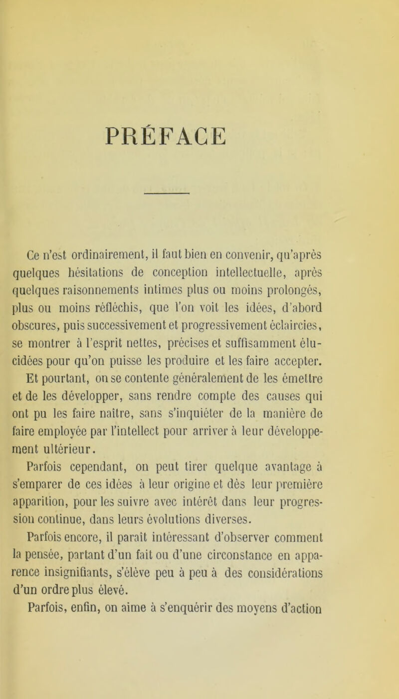 PRÉFACE Ce n’est ordinairement, il faut bien en convenir, qu’après quelques hésitations de conception intellectuelle, après quelques raisonnements intimes plus ou moins prolongés, plus ou moins réfléchis, que l’on voit les idées, d’abord obscures, puis successivement et progressivement éclaircies, se montrer à l’esprit nettes, précises et suffisamment élu- cidées pour qu’on puisse les produire et les faire accepter. Et pourtant, on se contente généralement de les émettre et de les développer, sans rendre compte des causes qui ont pu les faire naître, sans s’inquiéter de la manière de faire employée par l’intellect pour arriver à leur développe- ment ultérieur. Parfois cependant, on peut tirer quelque avantage à s’emparer de ces idées à leur origine et dès leur première apparition, pour les suivre avec intérêt dans leur progres- sion continue, dans leurs évolutions diverses. Parfois encore, il paraît intéressant d’observer comment la pensée, partant d’un fait ou d’une circonstance en appa- rence insignifiants, s’élève peu à peu à des considérations d’un ordre plus élevé. Parfois, enfin, on aime à s’enquérir des moyens d’action
