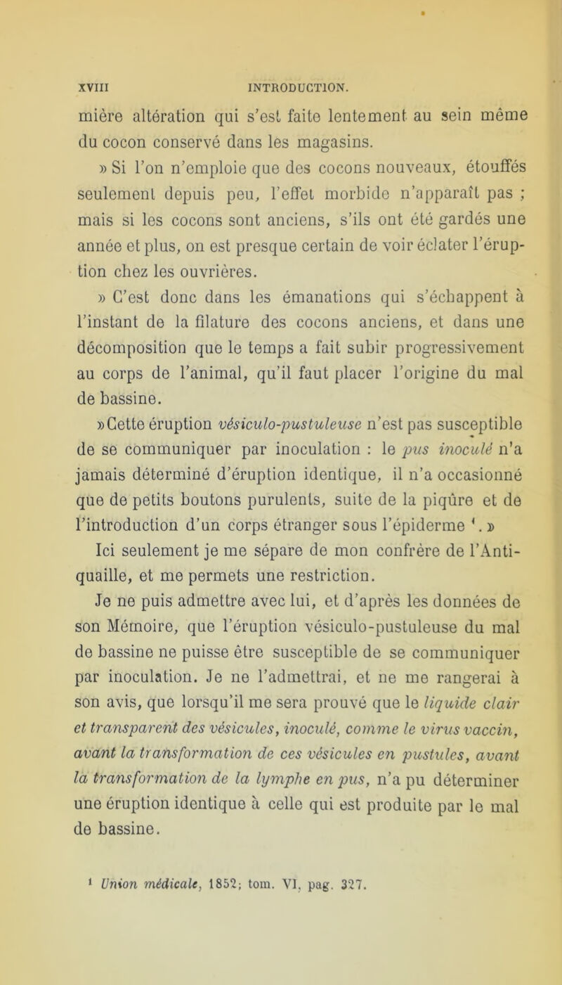 mière altération qui s’est faite lentement au sein même (lu cocon conservé dans les magasins. » Si l’on n’emploie que des cocons nouveaux, étouffés seulement depuis peu, l’effet morbide n’apparaît pas ; mais si les cocons sont anciens, s’ils ont été gardés une année et plus, on est presque certain de voir éclater l’érup- tion chez les ouvrières. » C’est donc dans les émanations qui s’échappent à l’instant de la filature des cocons anciens, et dans une décomposition que le temps a fait subir progressivement au corps de l’animal, qu’il faut placer l’origine du mal de bassine. » Cette éruption vésiculo-pustuleuse n’est pas susceptible de se communiquer par inoculation : le pus inoculé n’a jamais déterminé d’éruption identique, il n’a occasionné que de petits boutons purulents, suite de la piqûre et de l’introduction d’un corps étranger sous l’épiderme \ » Ici seulement je me sépare de mon confrère de l’Anti- quaille, et me permets une restriction. Je ne puis admettre avec lui, et d’après les données de son Mémoire, que l’éruption vésiculo-pustuleuse du mal de bassine ne puisse être susceptible de se communiquer par inoculation. Je ne l’admettrai, et ne me rangerai à son avis, que lorsqu’il me sera prouvé que le liquide clair et transparent des vésicules, inoculé, comme le virus vaccin, avant la transformation de ces vésicules en pustules, avant la transformation de la lymphe en pus, n’a pu déterminer une éruption identique à celle qui est produite par le mal de bassine. 1 Union médicale, 1852; tom. VI, pag. 327.