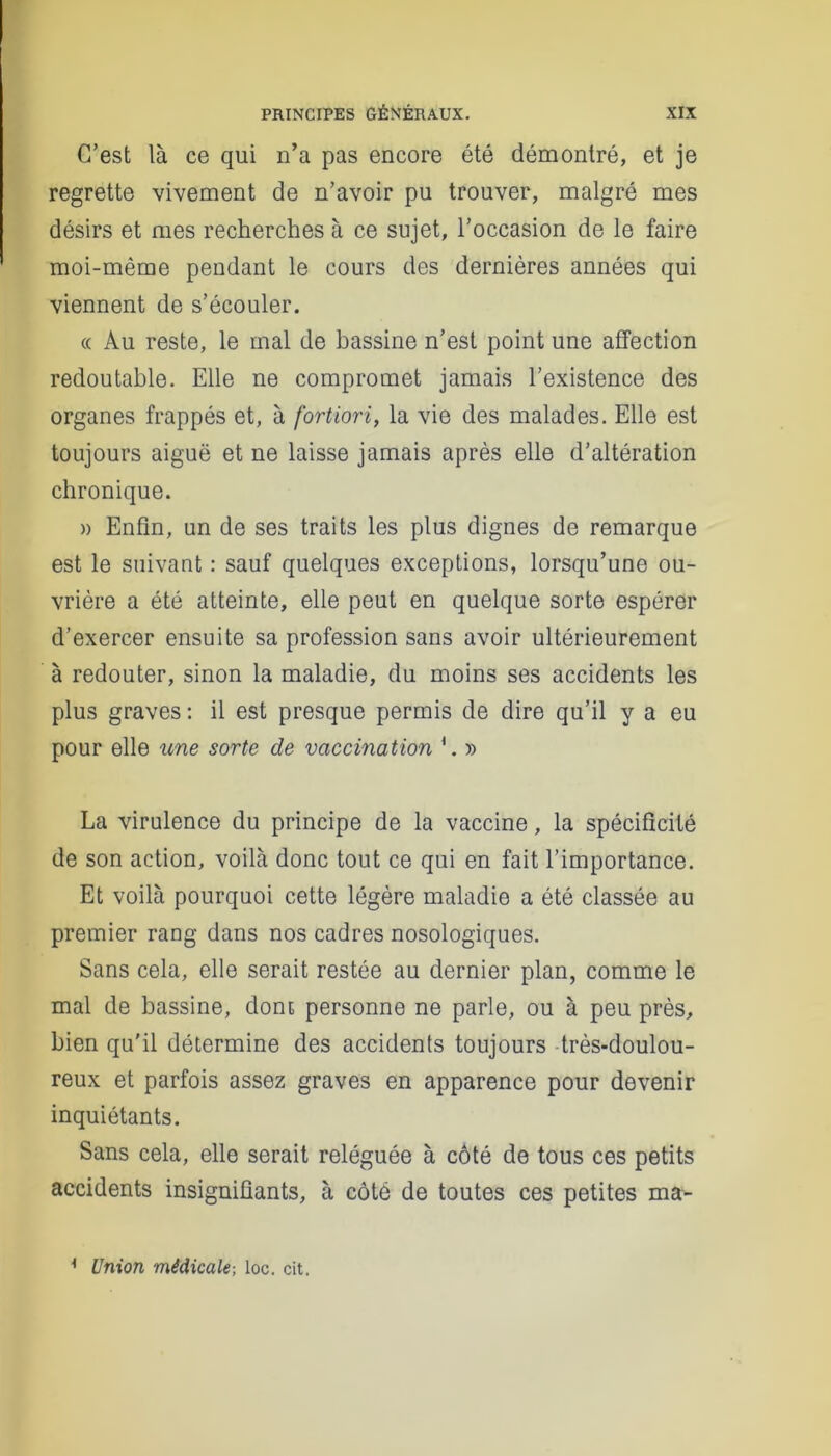 C’est là ce qui n’a pas encore été démontré, et je regrette vivement de n’avoir pu trouver, malgré mes désirs et mes recherches à ce sujet, l’occasion de le faire moi-même pendant le cours des dernières années qui viennent de s’écouler. « Au reste, le mal de bassine n’est point une affection redoutable. Elle ne compromet jamais l’existence des organes frappés et, à fortiori, la vie des malades. Elle est toujours aiguë et ne laisse jamais après elle d’altération chronique. » Enfin, un de ses traits les plus dignes de remarque est le suivant : sauf quelques exceptions, lorsqu’une ou- vrière a été atteinte, elle peut en quelque sorte espérer d’exercer ensuite sa profession sans avoir ultérieurement à redouter, sinon la maladie, du moins ses accidents les plus graves : il est presque permis de dire qu’il y a eu pour elle une sorte de vaccination 1. » La virulence du principe de la vaccine, la spécificité de son action, voilà donc tout ce qui en fait l’importance. Et voilà pourquoi cette légère maladie a été classée au premier rang dans nos cadres nosologiques. Sans cela, elle serait restée au dernier plan, comme le mal de bassine, dont personne ne parle, ou à peu près, bien qu'il détermine des accidents toujours très-doulou- reux et parfois assez graves en apparence pour devenir inquiétants. Sans cela, elle serait reléguée à côté de tous ces petits accidents insignifiants, à côté de toutes ces petites ma- 1 Union médicale-, loc. cit.