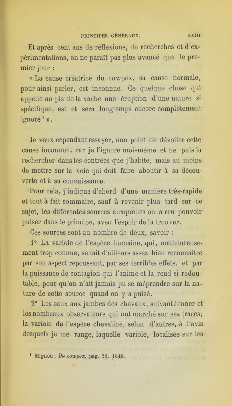 Et après cent ans de réflexions, de recherches et d’ex- périmentations, on ne paraît pas plus avancé que le pre- mier jour : « La cause créatrice du cowpox, sa cause normale, pour ainsi parler, est inconnue. Ce quelque chose qui appelle au pis de la vache une éruption d’une nature si spécifique, est et sera longtemps encore complètement ignoré1 ». Je veux cependant essayer, non point de dévoiler cette cause inconnue, car je l’ignore moi-même et ne puis la rechercher dans les contrées que j’habite, mais au moins de mettre sur la voie qui doit faire aboutir à sa décou- verte et à sa connaissance. Pour cela, j’indique d’abord d’une manière très-rapide et tout à fait sommaire, sauf à revenir plus tard sur ce sujet, les différentes sources auxquelles on a cru pouvoir puiser dans le principe, avec l’espoir de la trouver. Ces sources sont au nombre de deux, savoir : 1° La variole de l’espèce humaine, qui, malheureuse- ment trop connue, se fait d’ailleurs assez bien reconnaître par son aspect repoussant, par ses terribles effets, et par la puissance de contagion qui l’anime et la rend si redou- table, pour qu’on n’ait jamais pu se méprendre sur la na- ture de cette source quand on y a puisé. 2° Les eaux aux jambes des chevaux, suivant Jenner et les nombreux observateurs qui ont marché sur ses traces; la variole de l’espèce chevaline, selon d’autres, à l’avis desquels je me range, laquelle variole, localisée sur les * Mignon; Du cowpox, pag. 22. 1848.