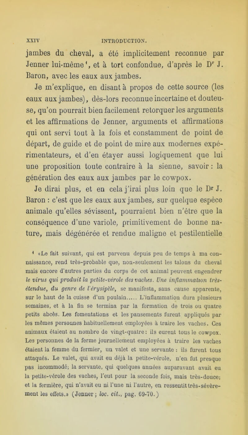 jambes du cheval, a été implicitement reconnue par Jenner lui-même*, et à tort confondue, d’après le Dr J. Baron, avec les eaux aux jambes. Je m’explique, en disant à propos de cette source (les eaux aux jambes), dès-lors reconnue incertaine et douteu- se, qu’on pourrait bien facilement rétorquer les arguments et les affirmations de Jenner, arguments et affirmations qui ont servi tout à la fois et constamment de point de départ, de guide et de point de mire aux modernes expé- rimentateurs, et d’en étayer aussi logiquement que lui une proposition toute contraire à la sienne, savoir : la génération des eaux aux jambes par le cowpox. Je dirai plus, et en cela j’irai plus loin que le Dr J. Baron : c’est que les eaux aux jambes, sur quelque espèce animale qu’elles sévissent, pourraient bien n’être que la conséquence d’une variole, primitivement de bonne na- ture, mais dégénérée et rendue maligne et pestilentielle * «Le fait suivant, qui est parvenu depuis peu de temps à ma con- naissance, rend très-probable que, non-seulement les talons du cheval mais encore d’autres parties du corps de cet animal peuvent engendrer le virus qui produit la petite-vérole des vaches. Une inflammation très- étendue, du genre de l’érysipèle, se manifesta, saus cause apparente, sur le haut de la cuisse d’un poulain L’inflammation dura plusieurs semaines, et à la fin se termina par la formation de trois ou quatre petits abcès. Les fomentations et les pansements furent appliqués par les mômes personnes habituellement employées à traire les vaches. Ces animaux étaient au nombre de vingt-quatre: ils eurent tous le cowpox. Les personnes de la ferme journellement employées à traire les vaches étaient la femme du fermier, un valet et une servante : ils furent tous attaqués. Le valet, qui avait eu déjà la petite-vérole, n’en fut presque pas incommodé; la servante, qui quelques années auparavant avait eu la petite-vérole des vaches, l'eut pour la seconde fois, mais très-douce; et la fermière, qui n’avait eu ni l’une ni l’autre, en ressentit très-sévère- ment les effets.» (Jenner; loc. cit., pag. 69-70.)