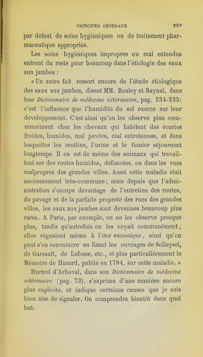 par défaut de soins hygiéniques ou de traitement phar- maceutique appropriés. Les soins hygiéniques impropres ou mal entendus entrent du reste pour beaucoup dans l’étiologie des eaux aux jambes : « Un autre fait ressort encore de l’étude étiologique des eaux aux jambes, disent MM, Bouley et Raynal, dans leur Dictionnaire de médecine vétérinaire, pag. 234-235: c’est l’influence que l’humidité du sol exerce sur leur développement. C’est ainsi qu’on les observe plus com- munément chez les chevaux qui habitent des écuries froides, humides, mal pavées, mal entretenues, et dans lesquelles les crottins, l’urine et le fumier séjournent longtemps. Il en est de même des animaux qui travail- lent sur des routes humides, défoncées, ou dans les rues malpropres des grandes villes. Aussi cette maladie était anciennement très-commune; mais depuis que l’admi- nistration s’occupe davantage de l’entretien des routes, du pavage et de la parfaite propreté des rues des grandes villes, les eaux aux jambes sont devenues beaucoup plus rares. A Paris, par exemple, on ne les observe presque plus, tandis qu’autrefois on les voyait communément ; elles régnaient même à Yétat enzootique, ainsi qu’on peut s’en convaincre en lisant les ouvrages de Solleysel, de Garsault, do Lafosse, etc., et plus particulièrement le Mémoire de Huzard, publié en 1784, sur cette maladie. » Hurtrel d’Arboval, dans son Dictionnaire de médecine vétérinaire (pag. 73), s’exprime d’une manière encore plus explicite, et indique certaines causes que je suis bien aise de signaler. On comprendra bientôt dans quel but.