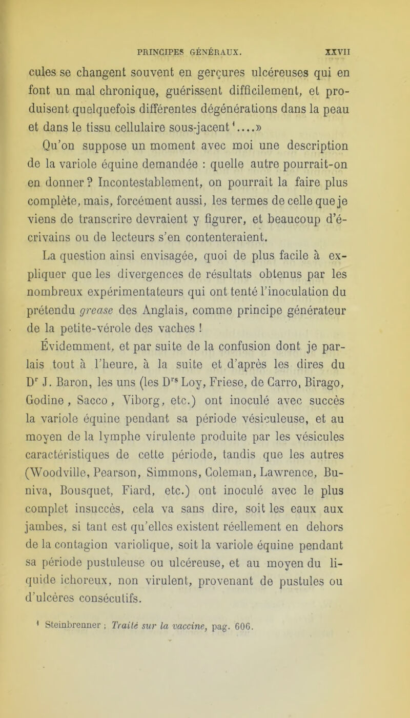 cules se changent souvent en gerçures ulcéreuses qui en font un mal chronique, guérissent difficilement, et pro- duisent quelquefois différentes dégénérations dans la peau et dans le tissu cellulaire sous-jacent1 » Qu’on suppose un moment avec moi une description de la variole équine demandée : quelle autre pourrait-on en donner? Incontestablement, on pourrait la faire plus complète, mais, forcément aussi, les termes de celle que je viens de transcrire devraient y figurer, et beaucoup d’é- crivains ou de lecteurs s’en contenteraient. La question ainsi envisagée, quoi de plus facile à ex- pliquer que les divergences de résultats obtenus par les nombreux expérimentateurs qui ont tenté l’inoculation du prétendu grease des Anglais, comme principe générateur de la petite-vérole des vaches ! Évidemment, et par suite de la confusion dont je par- lais tout à l’heure, à la suite et d’après les dires du Dr J. Baron, les uns (les Drs Loy, Friese, de Carro, Birago, Godine , Sacco, Yiborg, etc.) ont inoculé avec succès la variole équine pendant sa période vésiculeuse, et au moyen de la lymphe virulente produite par les vésicules caractéristiques de cette période, tandis que les autres (Woodville, Pearson, Siminons, Coleman, Lawrence, Bu- niva, Bousquet, Fiard, etc.) ont inoculé avec le plus complet insuccès, cela va sans dire, soit les eaux aux jambes, si tant est qu’elles existent réellement en dehors de la contagion variolique, soit la variole équine pendant sa période pustuleuse ou ulcéreuse, et au moyen du li- quide ichoreux, non virulent, provenant de pustules ou d'ulcères consécutifs. 1 Steinbreiiner ; Traité sur la vaccine, pag. 606.