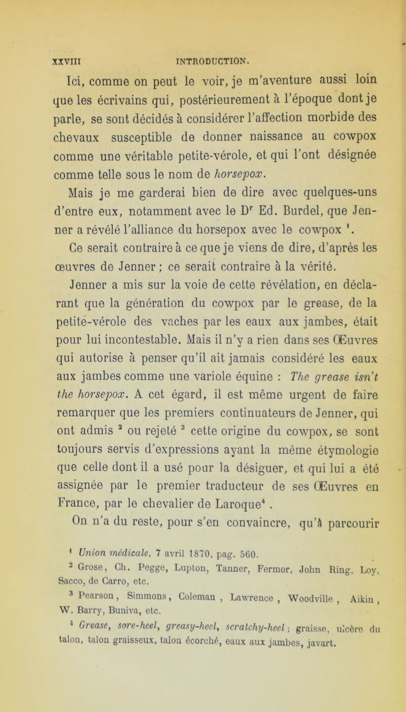 Ici, comme on peut le voir, je m’aventure aussi loin que les écrivains qui, postérieurement à l’époque dont je parle, se sont décidés à considérer l’affection morbide des chevaux susceptible de donner naissance au cowpox comme une véritable petite-vérole, et qui l’ont désignée comme telle sous le nom de horsepox. Mais je me garderai bien de dire avec quelques-uns d’entre eux, notamment avec le Dr Ed. Burdel, que Jen- ner a révélé l’alliance du horsepox avec le cowpox *. Ce serait contraire à ce que je viens de dire, d’après les œuvres de Jenner ; ce serait contraire à la vérité. Jenner a mis sur la voie de cette révélation, en décla- rant que la génération du cowpox par le grease, de la petite-vérole des vaches par les eaux aux jambes, était pour lui incontestable. Mais il n’y a rien dans ses Œuvres qui autorise à penser qu’il ait jamais considéré les eaux aux jambes comme une variole équine : The grease isrit tlie horsepox. A cet égard, il est même urgent de faire remarquer que les premiers continuateurs de Jenner, qui ont admis 1 2 ou rejeté 3 cette origine du cowpox, se sont toujours servis d’expressions ayant la même étymologie que celle dont il a usé pour la désiguer, et qui lui a été assignée par le premier traducteur de ses Œuvres en France, par le chevalier de Laroque4 . On n’a du reste, pour s’en convaincre, qu’à parcourir 1 Union médicale, 7 avril 1870, pag. 560. 2 Grose, Ch. Pcgge, Lupton, Tanner, Fermor, John Ring, Loy, Sacco, de Garro, etc. 3 Pearson , Simmons, Coleman , Lawrence , Woodville , Aikin , W. Barry, Bnniva, etc. 4 Grease, sore-heel, greasy-heel, scratchy-heel-, graisse, ulcère du talon, talon graisseux, talon écorché, eaux aux jambes, javart.