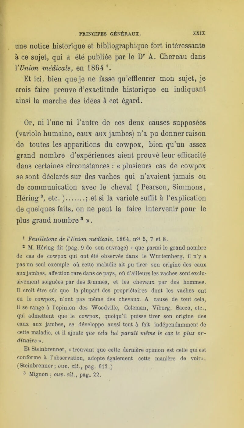 une notice historique et bibliographique fort intéressante à ce sujet, qui a été publiée par le Dr A. Ghereau dans l'Union médicale, en 1864 1. Et ici. bien que je ne fasse qu’effleurer mon sujet, je crois faire preuve d’exactitude historique en indiquant ainsi la marche des idées à cet égard. Or, ni l’une ni l’autre de ces deux causes supposées (variole humaine, eaux aux jambes) n’a pu donner raison de toutes les apparitions du cowpox, bien qu’un assez grand nombre d’expériences aient prouvé leur efficacité dans certaines circonstances : « plusieurs cas de cowpox se sont déclarés sur des vaches qui n’avaient jamais eu de communication avec le cheval ( Pearson, Simmons, Héring3, etc. ) ; et si la variole suffit à l’explication de quelques faits, on ne peut la faire intervenir pour le plus grand nombre 5 ». { Feuilletons de l'Union médicale, 1864, nos 5, 7 et 8. 5 M. Héring dit (pag. 9 de son ouvrage) « que parmi le grand nombre de cas de cowpox qui ont été observés dans le Wurtemberg, il n’y a pas un seul exemple où cette maladie ait pu tirer scn origine des eaux aux jambes, affection rare dans ce pays, où d’ailleurs les vaches sont exclu- sivement soignées par des femmes, et les chevaux par des hommes. Il croit être sur que la plupart des propriétaires dont les vaches ont eu le cowpox, n’ont pas même des chevaux. A cause de tout cela, il se range à l’opinion des Woodville, Coleman, Viborg, Sacco, etc., qui admettent que le cowpox, quoiqu'il puisse tirer son origine des eaux aux jambes, se développe aussi tout à fait indépendamment de cette maladie, et il ajoute que cela lui parait même le cas le plus or- dinaire ». Et Steinbrenner, « trouvant que cette dernière opinion est celle qui est conforme à l’observation, adopte également cette manière de voir». (Steinbrenner; ouv. cit., pag. 612.) 3 Mignon ; ouv. cit., pag. 22.