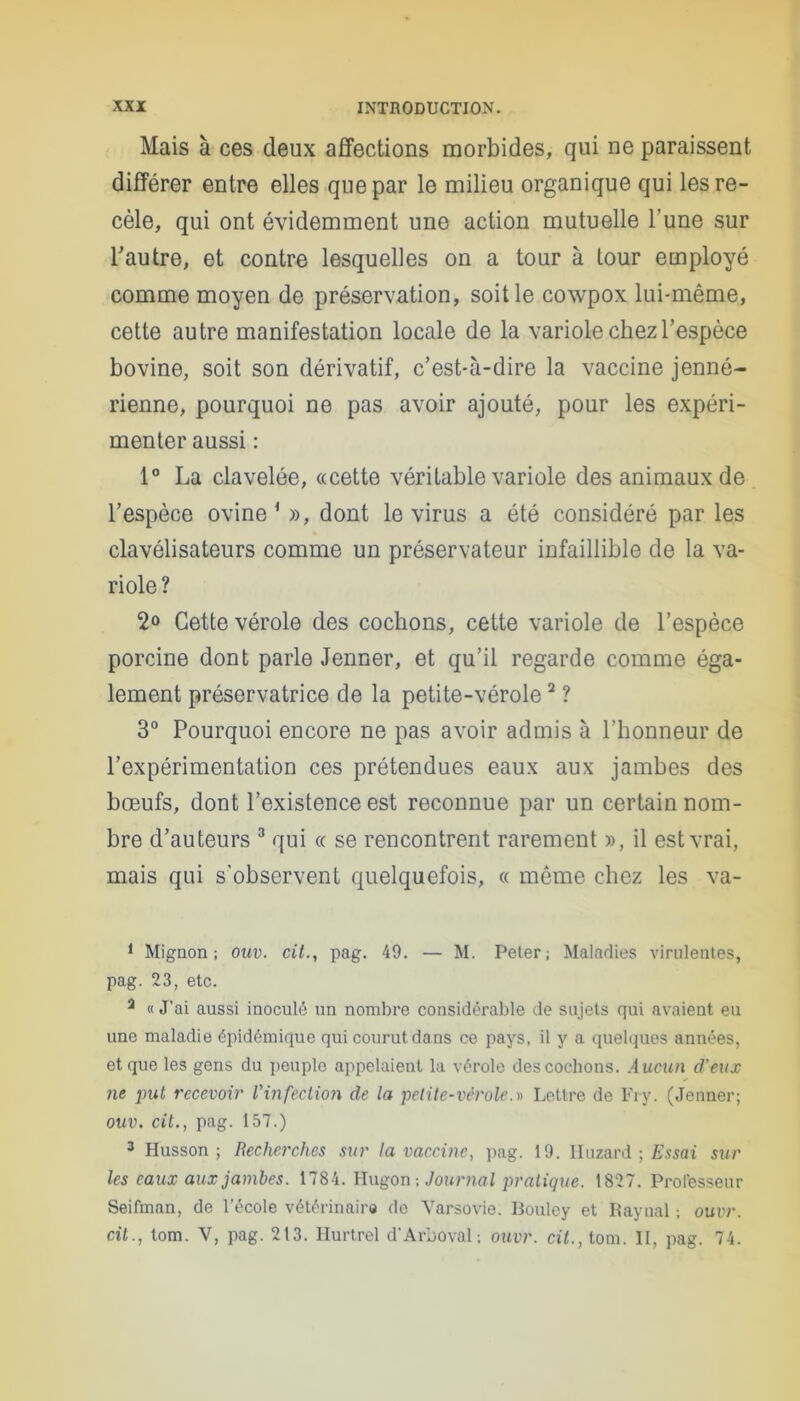 Mais à ces deux affections morbides, qui ne paraissent différer entre elles que par le milieu organique qui les re- cèle, qui ont évidemment une action mutuelle Tune sur l'autre, et contre lesquelles on a tour à tour employé comme moyen de préservation, soit le cowpox lui-même, cette autre manifestation locale de la variole chez l’espèce bovine, soit son dérivatif, c’est-à-dire la vaccine jenné- rienne, pourquoi ne pas avoir ajouté, pour les expéri- menter aussi : 1° La clavelée, «cette véritable variole des animaux de l’espèce ovine1 », dont le virus a été considéré par les clavélisateurs comme un préservateur infaillible de la va- riole ? 2° Cette vérole des cochons, cette variole de l’espèce porcine dont parle Jenner, et qu’il regarde comme éga- lement préservatrice de la petite-vérole2 ? 3° Pourquoi encore ne pas avoir admis à l’honneur de l’expérimentation ces prétendues eaux aux jambes des bœufs, dont l’existence est reconnue par un certain nom- bre d’auteurs 3 qui « se rencontrent rarement », il est vrai, mais qui s’observent quelquefois, « même chez les va- 1 Mignon; ouv. cit., pag. 49. — M. Peter; Maladies virulentes, pag. 23, etc. 3 « J’ai aussi inoculé un nombre considérable de sujets qui avaient eu une maladie épidémique qui courut dans ce pays, il y a quelques années, et que les gens du peuple appelaient la vérole des cochons. Aucun d'eux ne put recevoir l'infection de la petite-vérole.» Lettre de Fry. (Jenner; ouv. cit., pag. 157.) 3 Husson ; Recherches sur la vaccine, pag. 19. IIuzard ; Essai sur les eaux aux jambes. 1784. Ilugon -, Journal pratique. 1827. Professeur Seifman, de l’école vétérinaire de Varsovie. Bouley et Raynal ; ouvr. cit., tom. V, pag. 213. Hurtrel d'Arboval; ouvr. cit., tom. II, pag. 74.