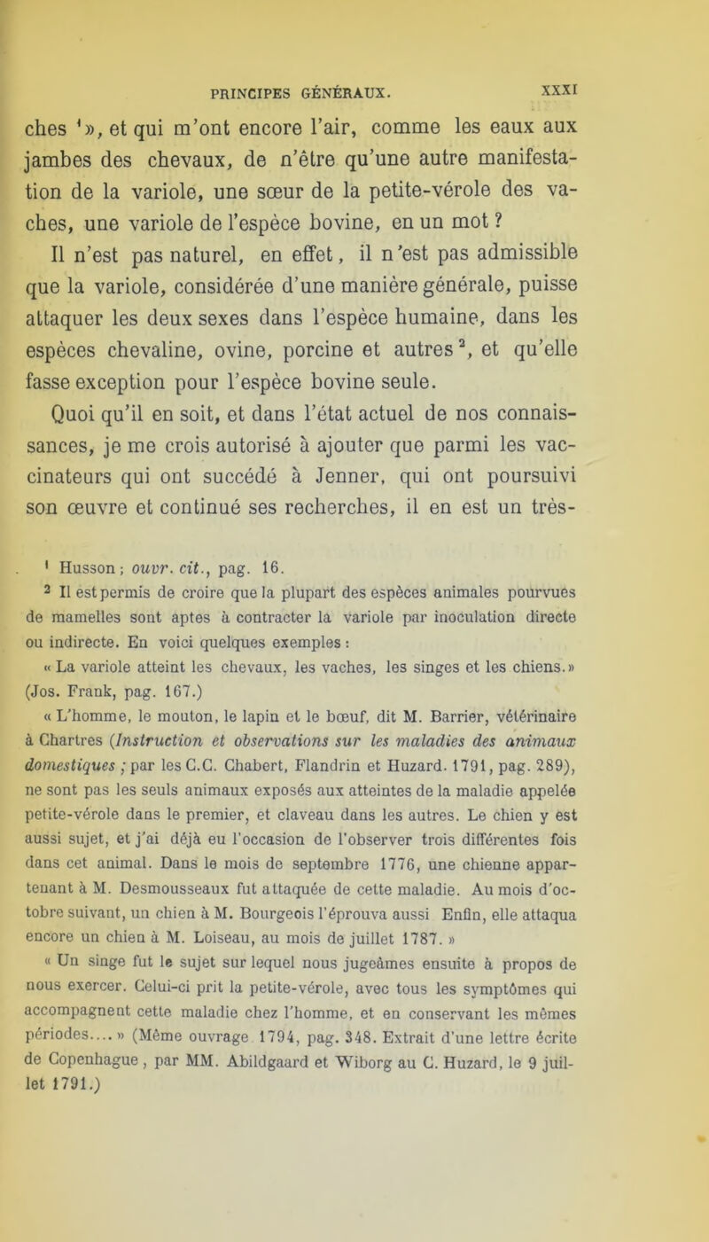 ches *», et qui m’ont encore l’air, comme les eaux aux jambes des chevaux, de n’être qu’une autre manifesta- tion de la variole, une sœur de la petite-vérole des va- ches, une variole de l’espèce bovine, en un mot ? Il n’est pas naturel, en effet, il n’est pas admissible que la variole, considérée d’une manière générale, puisse attaquer les deux sexes dans l’espèce humaine, dans les espèces chevaline, ovine, porcine et autresa, et qu’elle fasse exception pour l’espèce bovine seule. Quoi qu’il en soit, et dans l’état actuel de nos connais- sances, je me crois autorisé à ajouter que parmi les vac- cinateurs qui ont succédé à Jenner, qui ont poursuivi son œuvre et continué ses recherches, il en est un très- 1 Husson; ouvr.cit., pag. 16. 2 II est permis de croire que la plupart des espèces animales pourvues de mamelles sont aptes a contracter la variole par inoculation directe ou indirecte. En voici quelques exemples : « La variole atteint les chevaux, les vaches, les singes et les chiens.» (Jos. Frank, pag. 167.) « L'homme, le mouton, le lapin et le bœuf, dit M. Barrier, vétérinaire à Chartres (Instruction et observations sur les maladies des animaux domestiques ;par lesC.C. Chabert, Flandrin et Huzard. 1791, pag. 289), ne sont pas les seuls animaux exposés aux atteintes de la maladie appelée petite-vérole dans le premier, et claveau dans les autres. Le chien y est aussi sujet, et j'ai déjà eu l’occasion de l’observer trois différentes fois dans cet animal. Dans le mois de septembre 1776, une chienne appar- tenant à M. Desmousseaux fut attaquée de cette maladie. Au mois d'oc- tobre suivant, un chien à M. Bourgeois l’éprouva aussi Enfin, elle attaqua encore un chien à M. Loiseau, au mois de juillet 1787. » « Un singe fut le sujet sur lequel nous jugeâmes ensuite à propos de nous exercer. Celui-ci prit la petite-vérole, avec tous les symptômes qui accompagnent cette maladie chez l’homme, et en conservant les mêmes périodes.... » (Même ouvrage 1794, pag. 348. Extrait d’une lettre écrite de Copenhague, par MM. Abildgaard et Wiborg au C. Huzard, le 9 juil- let 1791.)