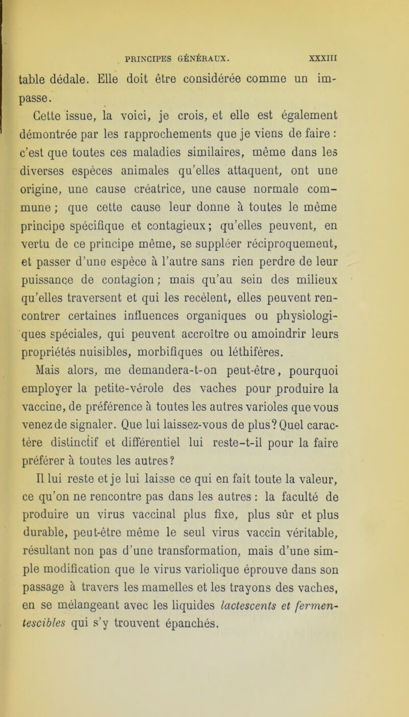 table dédale. Elle doit être considérée comme un im- passe . Cette issue, la voici, je crois, et elle est également démontrée par les rapprochements que je viens de faire : c’est que toutes ces maladies similaires, même dans les diverses espèces animales qu’elles attaquent, ont une origine, une cause créatrice, une cause normale com- mune ; que cette cause leur donne à toutes le même principe spécifique et contagieux; qu’elles peuvent, en vertu de ce principe même, se suppléer réciproquement, et passer d’une espèce à l’autre sans rien perdre de leur puissance de contagion ; mais qu’au sein des milieux qu’elles traversent et qui les recèlent, elles peuvent ren- contrer certaines influences organiques ou physiologi- ques spéciales, qui peuvent accroître ou amoindrir leurs propriétés nuisibles, morbifiques ou léthifères. Mais alors, me demandera-t-on peut-être, pourquoi employer la petite-vérole des vaches pour produire la vaccine, de préférence à toutes les autres varioles que vous venezde signaler. Que lui laissez-vous de plus? Quel carac- tère distinctif et différentiel lui reste-t-il pour la faire préférer à toutes les autres? Il lui reste et je lui laisse ce qui en fait toute la valeur, ce qu’on ne rencontre pas dans les autres : la faculté de produire un virus vaccinal plus fixe, plus sûr et plus durable, peut-être même le seul virus vaccin véritable, résultant non pas d’une transformation, mais d’une sim- ple modification que le virus variolique éprouve dans son passage à travers les mamelles et les trayons des vaches, en se mélangeant avec les liquides lactescents et fermen- tescibles qui s’y trouvent épanchés.