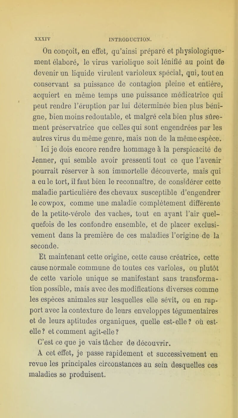 On conçoit, en effet, qu’ainsi préparé et physiologique- ment élaboré, le virus variolique soit lénifié au point de devenir un liquide virulent varioleux spécial, qui, tout en conservant sa puissance de contagion pleine et entière, acquiert en même temps une puissance médicatrice qui peut rendre l’éruption par lui déterminée bien plus béni- gne, bien moins redoutable, et malgré cela bien plus sûre- ment préservatrice que celles qui sont engendrées par les autres virus du même genre, mais non de la même espèce. Ici je dois encore rendre hommage à la perspicacité de Jenner, qui semble avoir pressenti tout ce que l’avenir pourrait réserver à son immortelle découverte, mais qui a eu le tort, il faut bien le reconnaître, de considérer cette maladie particulière des chevaux susceptible d’engendrer le cowpox, comme une maladie complètement différente de la petite-vérole des vaches, tout en ayant l’air quel- quefois de les confondre ensemble, et de placer exclusi- vement dans la première de ces maladies l’origine de la seconde. Et maintenant cette origine, celte cause créatrice, cette cause normale commune de toutes ces varioles, ou plutôt de cette variole unique se manifestant sans transforma- tion possible, mais avec des modifications diverses comme les espèces animales sur lesquelles elle sévit, ou en rap- port avec la contexture de leurs enveloppes tégumentaires et de leurs aptitudes organiques, quelle est-elle? où est- elle? et comment agit-elle? C’est ce que je vais tâcher de découvrir. A cet effet, je passe rapidement et successivement en revue les principales circonstances au sein desquelles ces maladies se produisent.