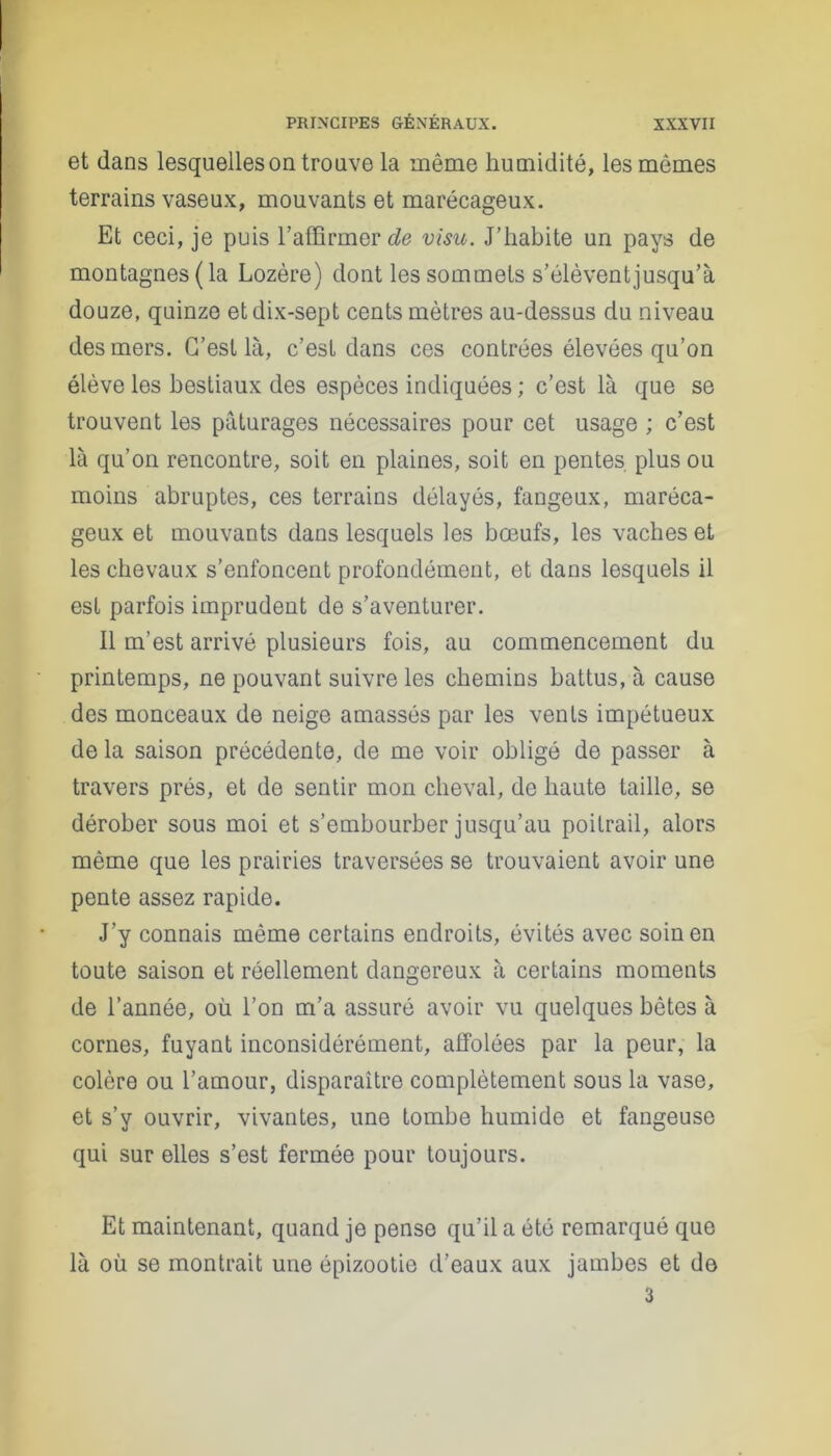 et dans lesquelles on trouve la même humidité, les mêmes terrains vaseux, mouvants et marécageux. Et ceci, je puis l’affirmer de visu. J’habite un pays de montagnes (la Lozère) dont les sommets s’élèventjusqu’à douze, quinze etdix-sept cents mètres au-dessus du niveau des mers. C’est là, c’est dans ces contrées élevées qu’on élève les bestiaux des espèces indiquées ; c’est là que se trouvent les pâturages nécessaires pour cet usage ; c’est là qu’on rencontre, soit en plaines, soit en pentes plus ou moins abruptes, ces terrains délayés, fangeux, maréca- geux et mouvants dans lesquels les bœufs, les vaches et les chevaux s’enfoncent profondément, et dans lesquels il est parfois imprudent de s’aventurer. 11 m’est arrivé plusieurs fois, au commencement du printemps, ne pouvant suivre les chemins battus, à cause des monceaux de neige amassés par les vents impétueux de la saison précédente, de me voir obligé de passer à travers prés, et de sentir mon cheval, de haute taille, se dérober sous moi et s’embourber jusqu’au poitrail, alors même que les prairies traversées se trouvaient avoir une pente assez rapide. J’y connais même certains endroits, évités avec soin en toute saison et réellement dangereux à certains moments de l’année, où l’on m’a assuré avoir vu quelques bêtes à cornes, fuyant inconsidérément, affolées par la peur, la colère ou l’amour, disparaître complètement sous la vase, et s’y ouvrir, vivantes, une tombe humide et fangeuse qui sur elles s’est fermée pour toujours. Et maintenant, quand je pense qu’il a été remarqué que là où se montrait une épizootie d’eaux aux jambes et do 3