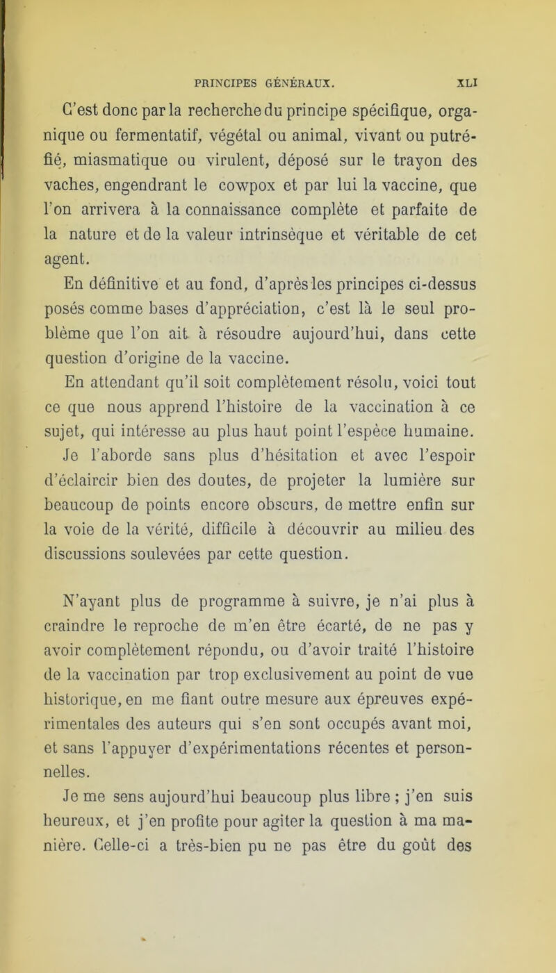 C’est donc parla recherche du principe spécifique, orga- nique ou fermentatif, végétal ou animal, vivant ou putré- fié, miasmatique ou virulent, déposé sur le trayon des vaches, engendrant le cowpox et par lui la vaccine, que l’on arrivera à la connaissance complète et parfaite de la nature et de la valeur intrinsèque et véritable de cet agent. En définitive et au fond, d’après les principes ci-dessus posés comme bases d’appréciation, c’est là le seul pro- blème que l’on ait à résoudre aujourd’hui, dans cette question d’origine de la vaccine. En attendant qu’il soit complètement résolu, voici tout ce que nous apprend l’histoire de la vaccination à ce sujet, qui intéresse au plus haut point l’espèce humaine. Je l’aborde sans plus d’hésitation et avec l’espoir d’éclaircir bien des doutes, de projeter la lumière sur beaucoup de points encore obscurs, de mettre enfin sur la voie de la vérité, difficile à découvrir au milieu des discussions soulevées par cette question. N’ayant plus de programme à suivre, je n’ai plus à craindre le reproche de m’en être écarté, de ne pas y avoir complètement répondu, ou d’avoir traité l’histoire de la vaccination par trop exclusivement au point de vue historique, en me fiant outre mesure aux épreuves expé- rimentales des auteurs qui s’en sont occupés avant moi, et sans l’appuyer d’expérimentations récentes et person- nelles. Je me sens aujourd’hui beaucoup plus libre ; j’en suis heureux, et j’en profite pour agiter la question à ma ma- nière. Celle-ci a très-bien pu ne pas être du goût des