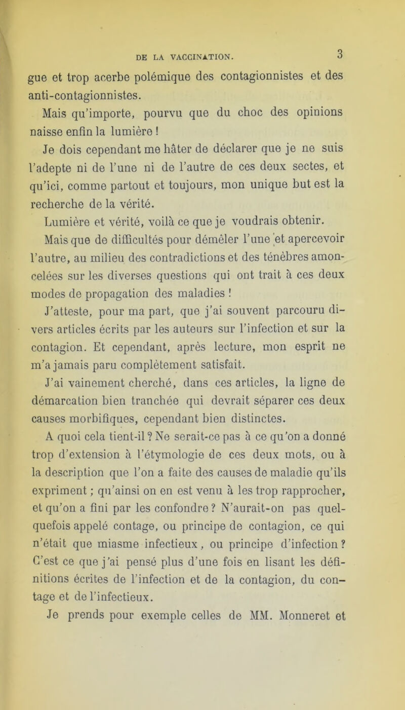 gue et trop acerbe polémique des contagionnistes et des anti-contagionnistes. Mais qu’importe, pourvu que du choc des opinions naisse enfin la lumière ! Je dois cependant me hâter de déclarer que je ne suis l’adepte ni de l’une ni de l’autre de ces deux sectes, et qu’ici, comme partout et toujours, mon unique but est la recherche de la vérité. Lumière et vérité, voilà ce que je voudrais obtenir. Mais que de difficultés pour démêler l’une 'et apercevoir l’autre, au milieu des contradictions et des ténèbres amon- celées sur les diverses questions qui ont trait à ces deux modes de propagation des maladies ! J’atteste, pour ma part, que j’ai souvent parcouru di- vers articles écrits par les auteurs sur l’infection et sur la contagion. Et cependant, après lecture, mon esprit ne m’a jamais paru complètement satisfait. J’ai vainement cherché, dans ces articles, la ligne de démarcation bien tranchée qui devrait séparer ces deux causes morbifiques, cependant bien distinctes. A quoi cela tient-il ? Ne serait-ce pas à ce qu’on a donné trop d’extension à l’étymologie de ces deux mots, ou à la description que l’on a faite dos causes de maladie qu’ils expriment ; qu’ainsi on en est venu à les trop rapprocher, et qu’on a fini par les confondre? N’aurait-on pas quel- quefois appelé contage, ou principe de contagion, ce qui n’était que miasme infectieux, ou principe d’infection ? C’est ce que j’ai pensé plus d’une fois en lisant les défi- nitions écrites de l’infection et de la contagion, du con- tage et de l’infectieux. Je prends pour exemple celles de MM. Monneret et