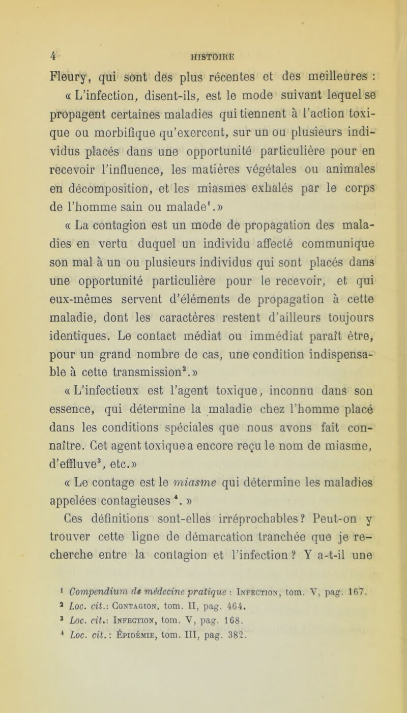 Fleury, qui sont des plus récentes et des meilleures : «L’infection, disent-ils, est le mode suivant lequel se propagent certaines maladies qui tiennent à Faction toxi- que ou morbifique qu’exercent, sur un ou plusieurs indi- vidus placés dans une opportunité particulière pour en recevoir l’influence, les matières végétales ou animales en décomposition, et les miasmes exhalés par le corps de l’homme sain ou malade*.» « La contagion est un mode de propagation des mala- dies en vertu duquel un individu affecté communique son mal à un ou plusieurs individus qui sont placés dans une opportunité particulière pour le recevoir, et qui eux-mêmes servent d’éléments de propagation à cette maladie, dont les caractères restent d’ailleurs toujours identiques. Le contact médiat ou immédiat paraît être, pour un grand nombre de cas, une condition indispensa- ble à cette transmission1 2.» «L’infectieux est l’agent toxique, inconnu dans son essence, qui détermine la maladie chez l’homme placé dans les conditions spéciales que nous avons fait con- naître. Cet agent toxique a encore reçu le nom de miasme, d’effluve3 4, etc.» « Le contage est le miasme qui détermine les maladies appelées contagieuses *. » Ces définitions sont-elles irréprochables? Peut-on y trouver cette ligne de démarcation tranchée que je re- cherche entre la contagion et l’infection ? Y a-t-il une 1 Compendium d» médecine pratique : Infection, tom. V, pag. 167. a Loc. cit.: Contagion, tom. II, pag. 464. 3 Loc. cit.: Infection, tom. V, pag. 168. 4 Loc. cit. : Épidémie, tom. III, pag. 382.