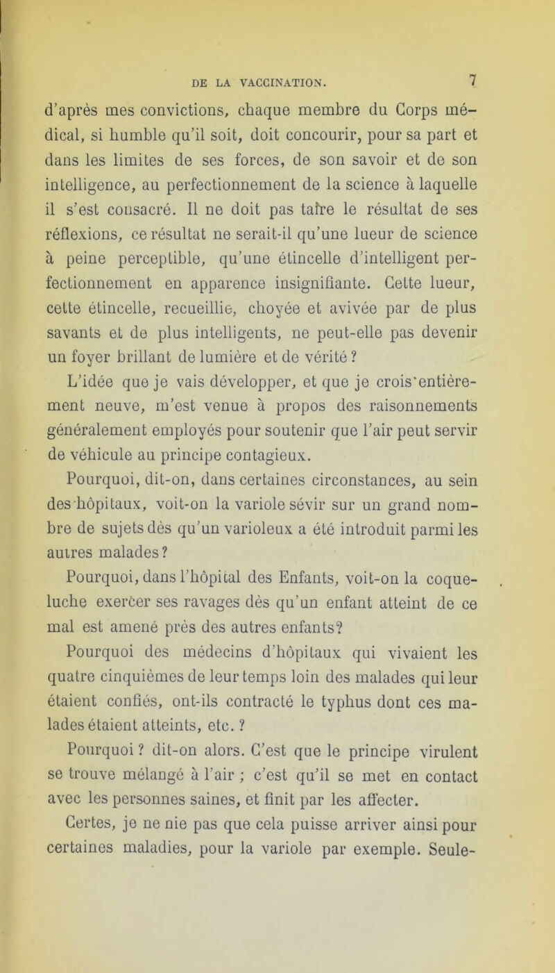 d’après mes convictions, chaque membre du Corps mé- dical, si humble qu’il soit, doit concourir, pour sa part et dans les limites de ses forces, de son savoir et de son intelligence, au perfectionnement de la science à laquelle il s’est cousacré. Il ne doit pas taire le résultat de ses réflexions, ce résultat ne serait-il qu’une lueur de science à peine perceptible, qu’une étincelle d’intelligent per- fectionnement en apparence insignifiante. Cette lueur, cette étincelle, recueillie, choyée et avivée par de plus savants et de plus intelligents, ne peut-elle pas devenir un foyer brillant de lumière et de vérité ? L’idée que je vais développer, et que je crois’entière- ment neuve, m’est venue à propos des raisonnements généralement employés pour soutenir que l’air peut servir de véhicule au principe contagieux. Pourquoi, dit-on, dans certaines circonstances, au sein des hôpitaux, voit-on la variole sévir sur un grand nom- bre de sujets dès qu’un varioleux a été introduit parmi les autres malades? Pourquoi, dans l’hôpital des Enfants, voit-on la coque- luche exercer ses ravages dès qu’un enfant atteint de ce mal est amené près des autres enfants? Pourquoi des médecins d’hôpitaux qui vivaient les quatre cinquièmes de leur temps loin des malades qui leur étaient confiés, ont-ils contracté le typhus dont ces ma- lades étaient atteints, etc. ? Pourquoi ? dit-on alors. C’est que le principe virulent se trouve mélangé à l’air ; c’est qu’il se met en contact avec les personnes saines, et finit par les affecter. Certes, je ne nie pas que cela puisse arriver ainsi pour certaines maladies, pour la variole par exemple. Seule-