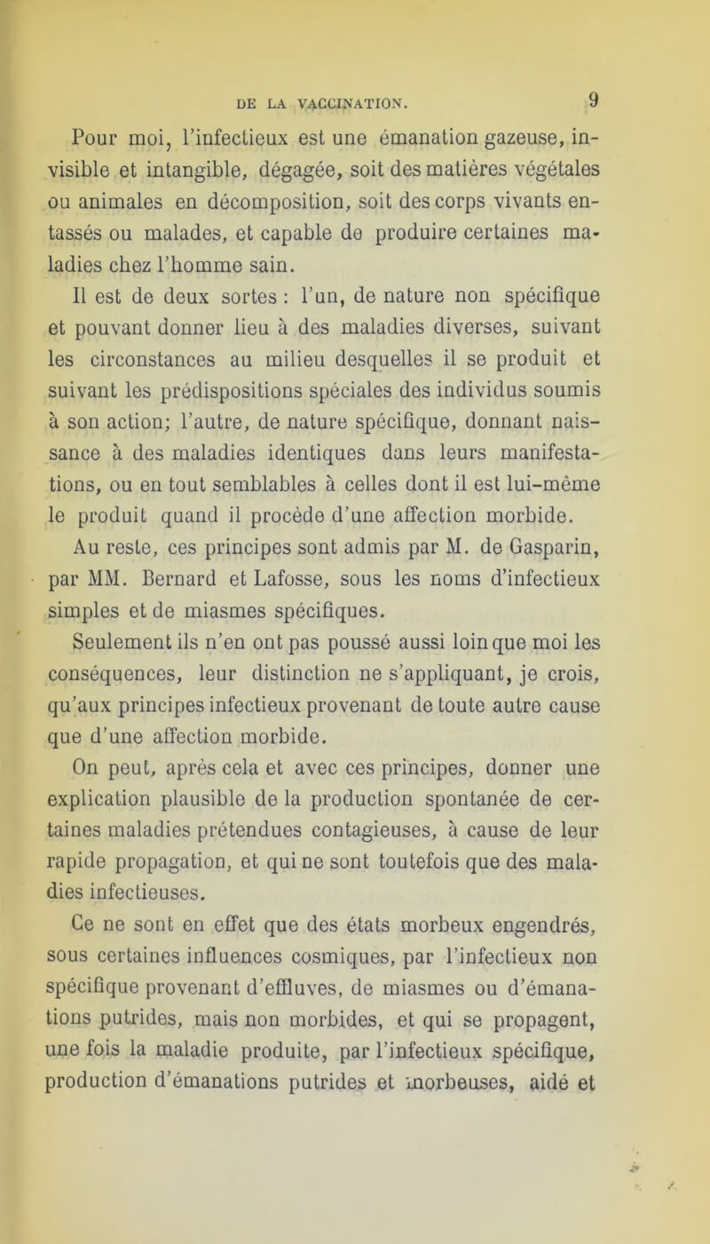 Pour moi, l’infectieux est une émanation gazeuse, in- visible et intangible, dégagée, soit des matières végétales ou animales en décomposition, soit des corps vivants en- tassés ou malades, et capable de produire certaines ma- ladies chez l’homme sain. 11 est de deux sortes : l’un, de nature non spécifique et pouvant donner lieu à des maladies diverses, suivant les circonstances au milieu desquelles il se produit et suivant les prédispositions spéciales des individus soumis à son action; l’autre, de nature spécifique, donnant nais- sance à des maladies identiques dans leurs manifesta- tions, ou en tout semblables à celles dont il est lui-même le produit quand il procède d’une affection morbide. Au reste, ces principes sont admis par M. de Gasparin, par MM. Bernard et Lafosse, sous les noms d’infectieux simples et de miasmes spécifiques. Seulement ils n’en ont pas poussé aussi loin que moi les conséquences, leur distinction ne s’appliquant, je crois, qu’aux principes infectieux provenant de toute autre cause que d’une affection morbide. On peut, après cela et avec ces principes, donner une explication plausible de la production spontanée de cer- taines maladies prétendues contagieuses, à cause de leur rapide propagation, et qui ne sont toutefois que des mala- dies infectieuses. Ce ne sont en effet que des états morbeux engendrés, sous certaines influences cosmiques, par l’infectieux non spécifique provenant d’effluves, de miasmes ou d’émana- tions putrides, mais non morbides, et qui se propagent, une fois la maladie produite, par l’infectieux spécifique, production d’émanations putrides et morbeuses, aidé et