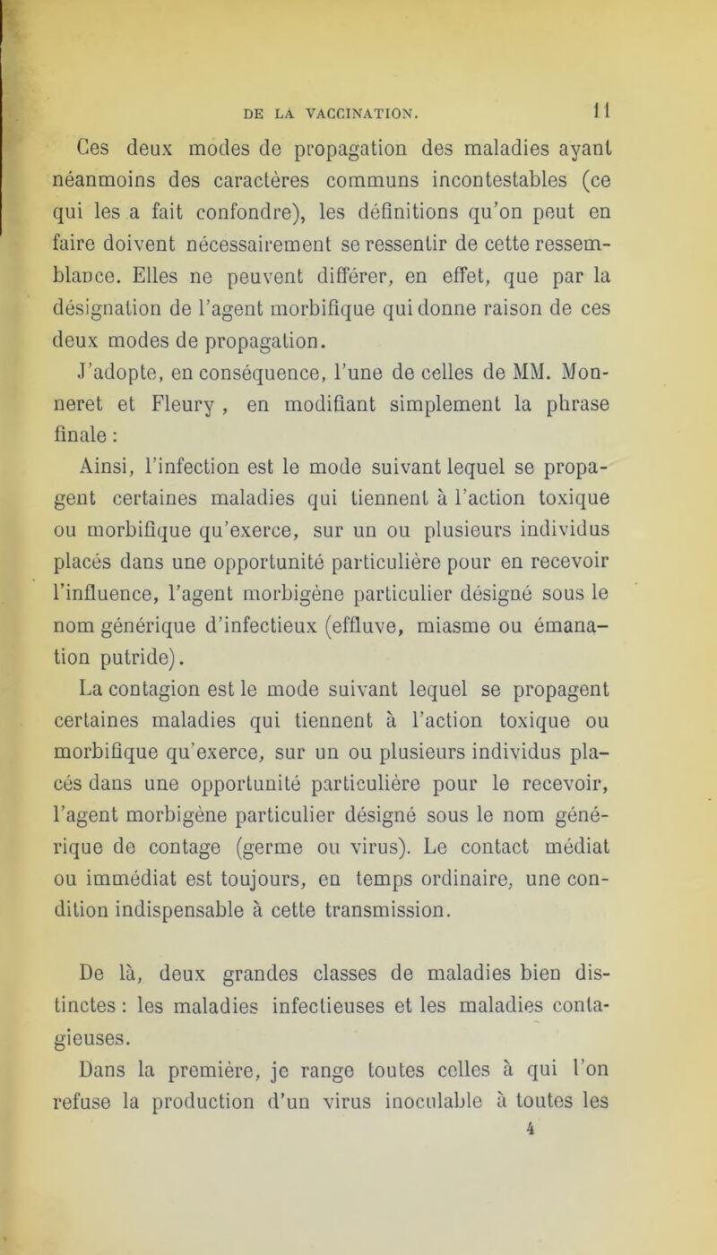 Ces deux modes de propagation des maladies ayant néanmoins des caractères communs incontestables (ce qui les a fait confondre), les définitions qu’on peut en faire doivent nécessairement se ressentir de cette ressem- blance. Elles ne peuvent différer, en effet, que par la désignation de l’agent morbifique qui donne raison de ces deux modes de propagation. J’adopte, en conséquence, l’une de celles de MM. Mon- neret et Fleury , en modifiant simplement la phrase finale : Ainsi, l’infection est le mode suivant lequel se propa- gent certaines maladies qui tiennent à l’action toxique ou morbifique qu’exerce, sur un ou plusieurs individus placés dans une opportunité particulière pour en recevoir l’influence, l’agent morbigène particulier désigné sous le nom générique d’infectieux (effluve, miasme ou émana- tion putride). La contagion est le mode suivant lequel se propagent certaines maladies qui tiennent à l’action toxique ou morbifique qu'exerce, sur un ou plusieurs individus pla- cés dans une opportunité particulière pour le recevoir, l’agent morbigène particulier désigné sous le nom géné- rique de contage (germe ou virus). Le contact médiat ou immédiat est toujours, en temps ordinaire, une con- dition indispensable à cette transmission. De là, deux grandes classes de maladies bien dis- tinctes : les maladies infectieuses et les maladies conta- gieuses. Dans la première, je range toutes celles à qui l'on refuse la production d’un virus inoculable à toutes les 4