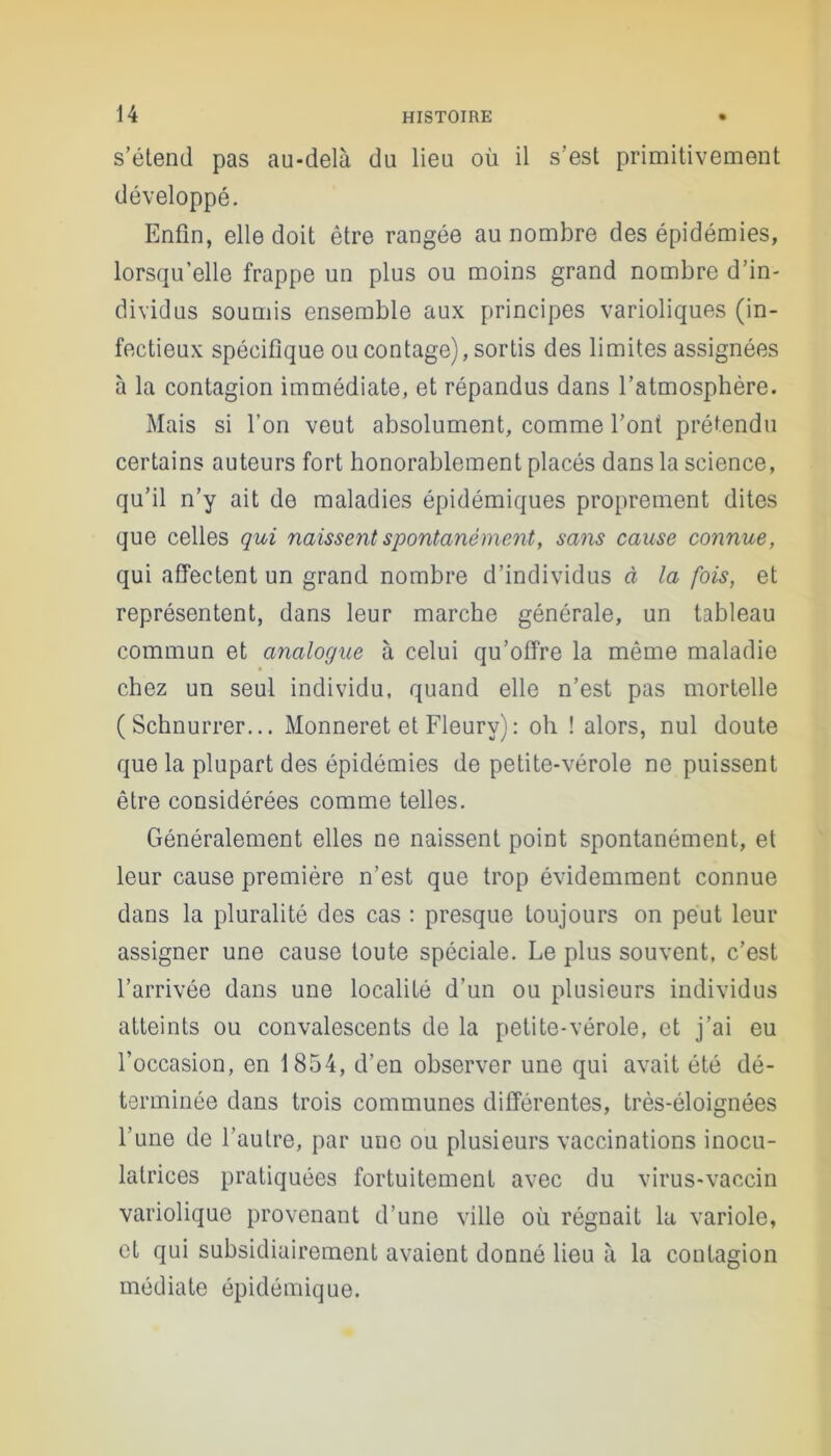 s’étend pas au-delà du lieu où il s’est primitivement développé. Enfin, elle doit être rangée au nombre des épidémies, lorsqu’elle frappe un plus ou moins grand nombre d’in- dividus soumis ensemble aux principes varioliques (in- fectieux spécifique ou contage), sortis des limites assignées à la contagion immédiate, et répandus dans l’atmosphère. Mais si l’on veut absolument, comme l’ont prétendu certains auteurs fort honorablement placés dans la science, qu’il n’y ait de maladies épidémiques proprement dites que celles qui naissent spontanément, sans cause connue, qui affectent un grand nombre d’individus à la fois, et représentent, dans leur marche générale, un tableau commun et analogue à celui qu’offre la même maladie chez un seul individu, quand elle n’est pas mortelle ( Schnurrer... Monneret et Fleury) : oh ! alors, nul doute que la plupart des épidémies de petite-vérole ne puissent être considérées comme telles. Généralement elles ne naissent point spontanément, et leur cause première n’est que trop évidemment connue dans la pluralité des cas : presque toujours on peut leur assigner une cause toute spéciale. Le plus souvent, c’est l’arrivée dans une localité d’un ou plusieurs individus atteints ou convalescents de la petite-vérole, et j’ai eu l’occasion, en 1854, d’en observer une qui avait été dé- terminée dans trois communes différentes, très-éloignées l’une de l’autre, par une ou plusieurs vaccinations inocu- latrices pratiquées fortuitement avec du virus-vaccin variolique provenant d’une ville où régnait la variole, et qui subsidiairement avaient donné lieu à la contagion médiate épidémique.