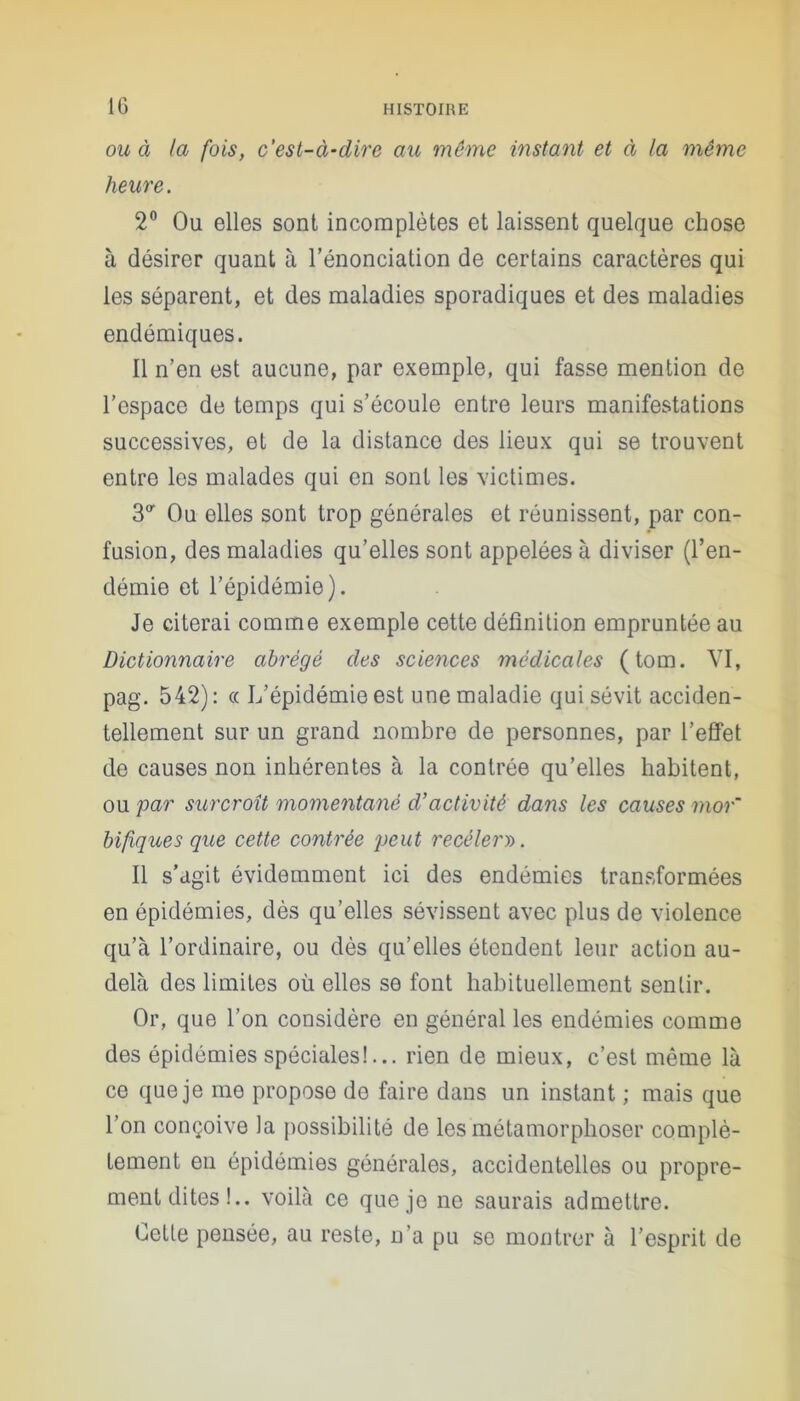 ou à la fois, c'est-à-dire au même instant et à la même heure. 2° Ou elles sont incomplètes et laissent quelque chose à désirer quant à l’énonciation de certains caractères qui les séparent, et des maladies sporadiques et des maladies endémiques. Il n’en est aucune, par exemple, qui fasse mention de l’espace do temps qui s’écoule entre leurs manifestations successives, et de la distance des lieux qui se trouvent entre les malades qui en sont les victimes. 30- Ou elles sont trop générales et réunissent, par con- fusion, des maladies qu’elles sont appelées à diviser (l’en- démie et l’épidémie). Je citerai comme exemple cette définition empruntée au Dictionnaire abrégé des sciences médicales (tom. VI, pag. 542): « L’épidémie est une maladie qui sévit acciden- tellement sur un grand nombre de personnes, par l’effet de causes non inhérentes à la contrée qu’elles habitent, ou par surcroît momentané d’activité dans les causes mor~ bifiques que cette contrée peut recèlerai. Il s’agit évidemment ici des endémies transformées en épidémies, dès qu’elles sévissent avec plus de violence qu’à l’ordinaire, ou dès qu’elles étendent leur action au- delà des limites où elles se font habituellement sentir. Or, que l’on considère en général les endémies comme des épidémies spéciales!... rien de mieux, c’est même là ce que je me propose de faire dans un instant ; mais que l’on conçoive la possibilité de les métamorphoser complè- tement on épidémies générales, accidentelles ou propre- ment dites!.. voilà ce que je ne saurais admettre. Cette pensée, au reste, n’a pu se montrer à l’esprit de