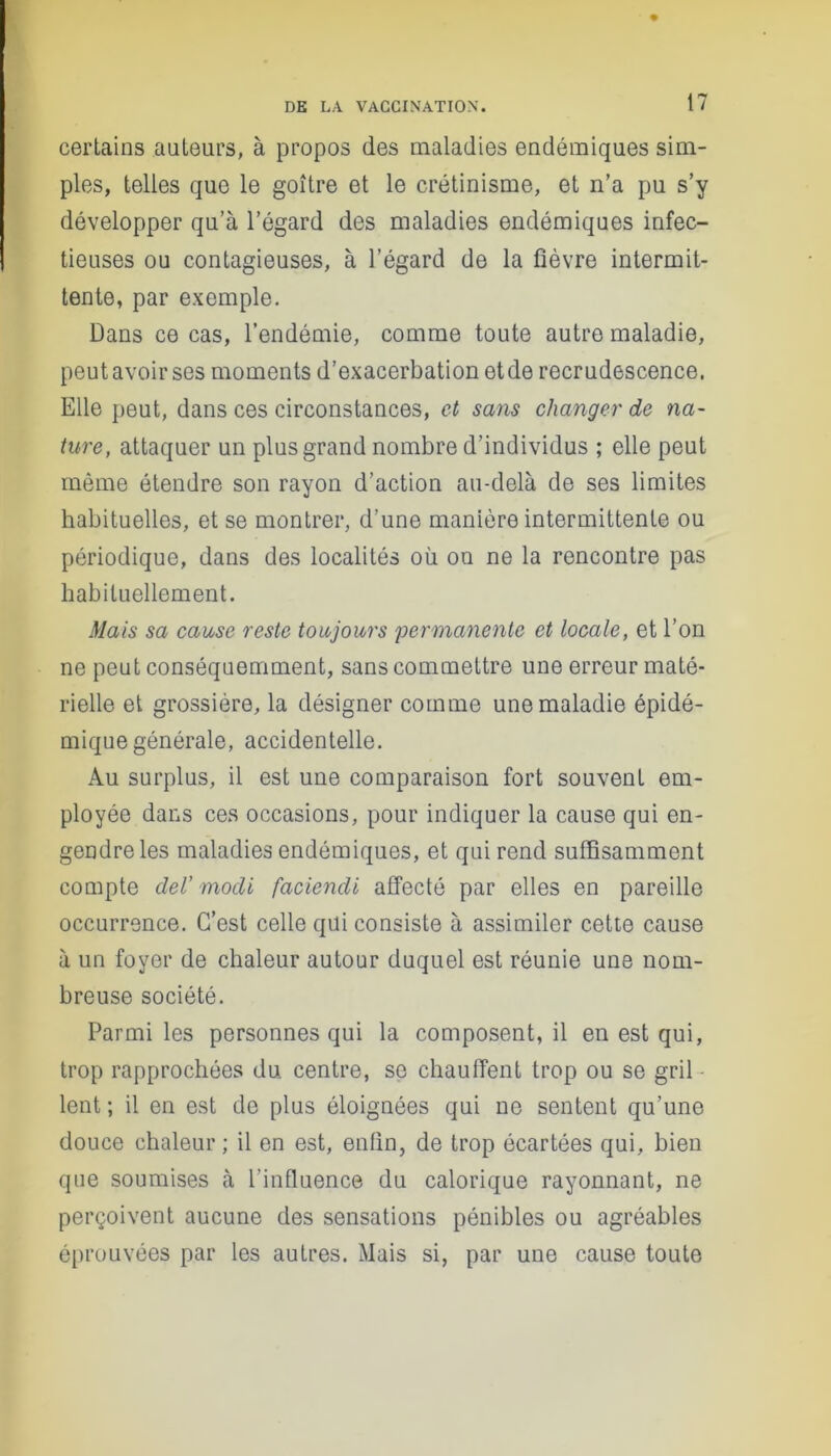 certains auteurs, à propos des maladies endémiques sim- ples, telles que le goître et le crétinisme, et n’a pu s’y développer qu’à l’égard des maladies endémiques infec- tieuses ou contagieuses, à l’égard de la fièvre intermit- tente, par exemple. Dans ce cas, l’endémie, comme toute autre maladie, peut avoir ses moments d’exacerbation et de recrudescence. Elle peut, dans ces circonstances, et sans changer de na- ture, attaquer un plus grand nombre d’individus ; elle peut même étendre son rayon d’action au-delà de ses limites habituelles, et se montrer, d’une manière intermittente ou périodique, dans des localités où on ne la rencontre pas habituellement. Mais sa cause reste toujours 'permanente et locale, et l’on ne peut conséquemment, sans commettre une erreur maté- rielle et grossière, la désigner comme une maladie épidé- mique générale, accidentelle. Au surplus, il est une comparaison fort souvent em- ployée dans ces occasions, pour indiquer la cause qui en- gendre les maladies endémiques, et qui rend suffisamment compte deV modi faciendi affecté par elles en pareille occurrence. C’est celle qui consiste à assimiler cette cause à un foyer de chaleur autour duquel est réunie une nom- breuse société. Parmi les personnes qui la composent, il en est qui, trop rapprochées du centre, se chauffent trop ou se gril lent ; il en est de plus éloignées qui ne sentent qu’une douce chaleur ; il en est, enfin, de trop écartées qui, bien que soumises à l’influence du calorique rayonnant, ne perçoivent aucune des sensations pénibles ou agréables éprouvées par les autres. Mais si, par une cause toute