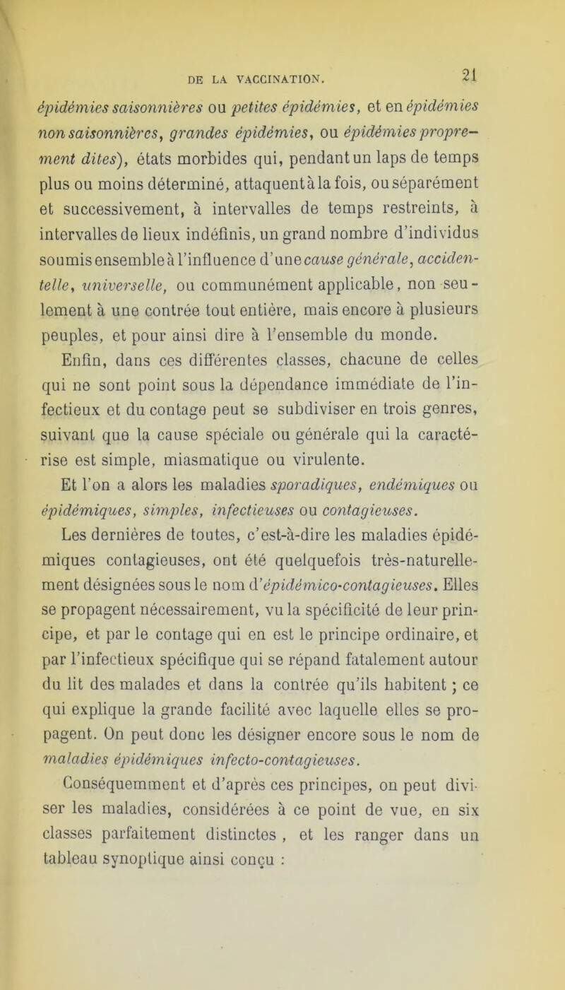 épidémies saisonnières ou petites épidémies, et en épidémies non saisonnières, grandes épidémies, ou épidémies propre- ment dites), états morbides qui, pendant un laps de temps plus ou moins déterminé, attaquentàlafois, ouséparément et successivement, à intervalles de temps restreints, à intervalles de lieux indéfinis, un grand nombre d’individus soumis ensemble à l’influence d’unecause générale, acciden- telle, universelle, ou communément applicable, non seu- lement à une contrée tout entière, mais encore à plusieurs peuples, et pour ainsi dire à l’ensemble du monde. Enfin, dans ces différentes classes, chacune de celles qui ne sont point sous la dépendance immédiate de l’in- fectieux et du contage peut se subdiviser en trois genres, suivant que la cause spéciale ou générale qui la caracté- rise est simple, miasmatique ou virulente. Et l’on a alors les maladies sporadiques, endémiques ou épidémiques, simples, infectieuses ou contagieuses. Les dernières de toutes, c’est-à-dire les maladies épidé- miques contagieuses, ont été quelquefois très-naturelle- ment désignées sous le nom d’épidémico-contagieuses. Elles se propagent nécessairement, vu la spécificité de leur prin- cipe, et par le contage qui en est le principe ordinaire, et par l’infectieux spécifique qui se répand fatalement autour du lit des malades et dans la contrée qu’ils habitent ; ce qui explique la grande facilité avec laquelle elles se pro- pagent. On peut donc les désigner encore sous le nom de maladies épidémiques mfecto-contagieuses. Conséquemment et d’après ces principes, on peut divi- ser les maladies, considérées à ce point de vue, en six classes parfaitement distinctes , et les ranger dans un tableau synoptique ainsi conçu :