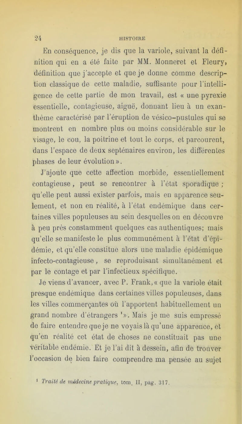 En conséquence, je dis que la variole, suivant la défi- nition qui en a été faite par MM. Monneret et Fleury, définition que j’accepte et que je donne comme descrip- tion classique de cette maladie, suffisante pour l’intelli- gence de cette partie de mon travail, est « une pyrexie essentielle, contagieuse, aiguë, donnant lieu à un exan- thème caractérisé par l’éruption de vésico-pustules qui se montrent en nombre plus ou moins considérable sur le visage, le cou, la poitrine et tout le corps, et parcourent, dans l’espace de deux septénaires environ, les différentes phases de leur évolution». J’ajoute que cette affection morbide, essentiellement contagieuse, peut se rencontrer à l’état sporadique ; qu’elle peut aussi exister parfois, mais en apparence seu- lement, et non en réalité, à l’état endémique dans cer- taines villes populeuses au sein desquelles on en découvre à peu près constamment quelques cas authentiques; mais qu’elle se manifeste le plus communément à l’état d’épi- démie, et qu’elle constitue alors une maladie épidémique infecto-contagieuse, se reproduisant simultanément et par le contage et par l'infectieux spécifique. Je viens d’avancer, avec P. Frank, « que la variole était presque endémique dans certaines villes populeuses, dans les villes commerçantes où l'apportent habituellement un grand nombre d’étrangers ‘». Mais je me suis empressé de faire entendre que je ne voyais là qu’une apparence, et qu’en réalité cet état de choses ne constituait pas une véritable endémie. Et je l’ai dit à dessein, afin de trouver l’occasion de bien faire comprendre ma pensée au sujet 1 Traité de médecine pratique, tom. II, pag. 317.