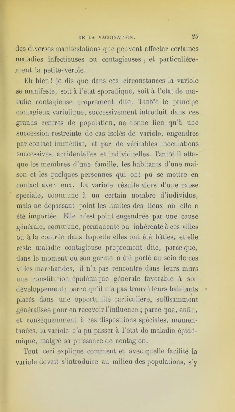 des diverses manifestations que peuvent affecter certaines maladies infectieuses ou contagieuses , et particulière- ment la petite-vérole. Eh bien! je dis que dans ces circonstances la variole se manifeste, soit à l'état sporadique, soit à l’état de ma- ladie contagieuse proprement dite. Tantôt le principe contagieux variolique, successivement introduit dans ces grands centres de population, ne donne lieu qu’à une succession restreinte de cas isolés de variole, engendrés par contact immédiat, et par de véritables inoculations successives, accidentelles et individuelles. Tantôt il atta- que les membres d’une famille, les habitants d’une mai- son et les quelques personnes qui ont pu se mettre en contact avec eux. La variole résulte alors d’une cause spéciale, commune à un certain nombre d’individus, mais ne dépassant point les limites des lieux où elle a été importée. Elle n’est point engendrée par une cause générale, commune, permanente ou inhérente à ces villes ou à la contrée dans laquelle elles ont été bâties, et elle reste maladie contagieuse proprement-dite, parce que, dans le moment où son germe a été porté au sein de ces villes marchandes, il n’a pas rencontré dans leurs murs une constitution épidémique générale favorable à son développement; parce qu’il n’a pas trouvé leurs habitants placés dans une opportunité particulière, suffisamment généralisée pour en recevoir l’influence ; parce que, enfin, et conséquemment à ces dispositions spéciales, momen- tanées, la variole n’a pu passer à l’état de maladie épidé- mique, malgré sa puissauce de contagion. Tout ceci explique comment et avec quelle facilité la variole devait s’introduire au milieu des populations, s’y