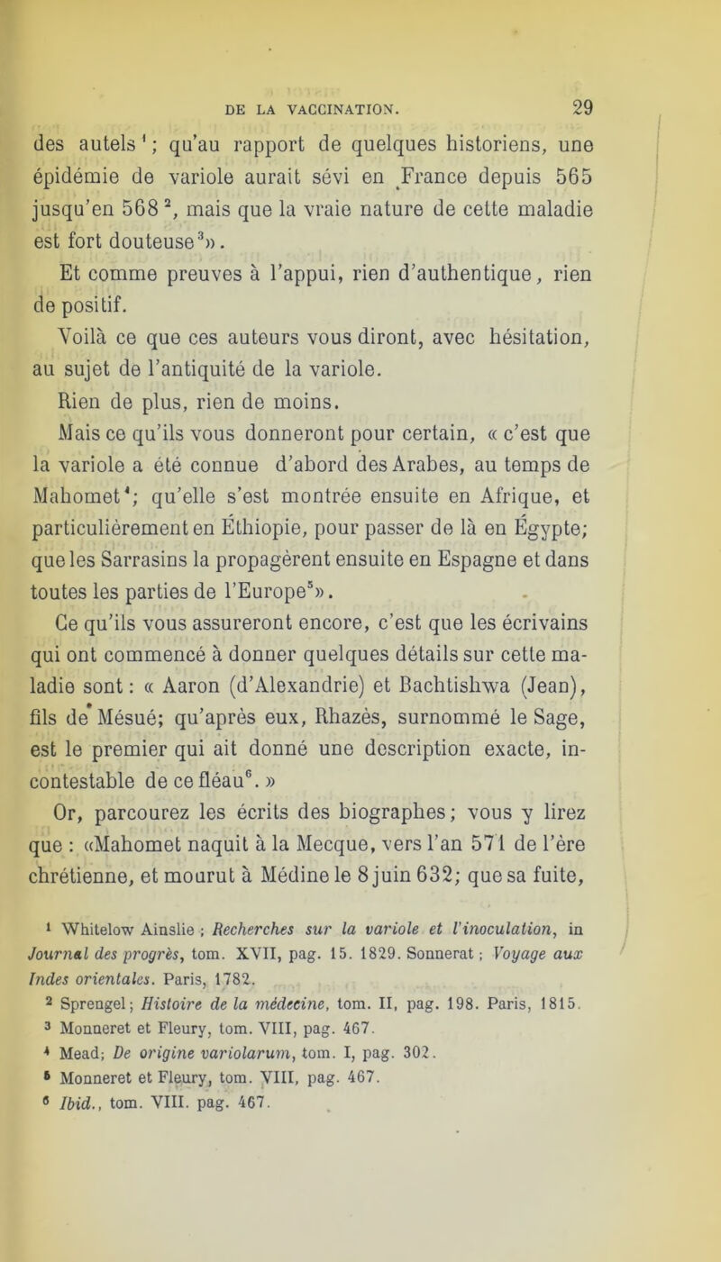 des autels 1 ; qu’au rapport de quelques historiens, une épidémie de variole aurait sévi en France depuis 565 jusqu’en 568 2, mais que la vraie nature de cette maladie est fort douteuse3». Et comme preuves à l’appui, rien d’authentique, rien de positif. Voilà ce que ces auteurs vous diront, avec hésitation, au sujet de l’antiquité de la variole. Rien de plus, rien de moins. Mais ce qu’ils vous donneront pour certain, « c’est que la variole a été connue d’abord des Arabes, au temps de Mahomet4; qu’elle s’est montrée ensuite en Afrique, et particulièrement en Éthiopie, pour passer de là en Égypte; que les Sarrasins la propagèrent ensuite en Espagne et dans toutes les parties de l’Europe5». Ce qu’ils vous assureront encore, c’est que les écrivains qui ont commencé à donner quelques détails sur cette ma- ladie sont: « Aaron (d’Alexandrie) et Bachtishwa (Jean), fils de* Mésué; qu’après eux, Rhazès, surnommé le Sage, est le premier qui ait donné une description exacte, in- contestable de ce fléau6. » Or, parcourez les écrits des biographes ; vous y lirez que : «Mahomet naquit à la Mecque, vers l’an 571 de l’ère chrétienne, et mourut à Médine le 8 juin 632; que sa fuite, 1 Whitelow Ainslie ; Recherches sur la variole et l’inoculation, in Journal des progrès, tom. XVII, pag. 15. 1829. Sonnerat ; Voyage aux Indes orientales. Paris, 1782. 2 Sprengel; Histoire de la médecine, tom. II, pag. 198. Paris, 1815. 3 Monneret et Fleury, tom. VIII, pag. 467. 4 Mead; De origine variolarum, tom. I, pag. 302. 6 Monneret et Fleury, tom. VIII, pag. 467. 8 Ibid., tom. VIII. pag. 467.
