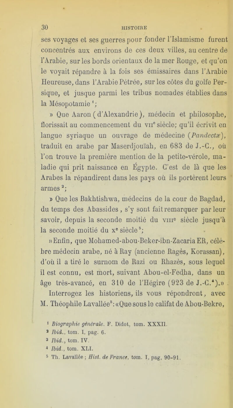 ses voyages et ses guerres pour fonder l’Islamisme furent concentrés aux environs de ces deux villes, au centre de l’Arabie, sur les bords orientaux de la mer Rouge, et qu’on le voyait répandre à la fois ses émissaires dans l’Arabie Heureuse, dans l’Arabie Pétrée, sur les côtes du golfe Per- sique, et jusque parmi les tribus nomades établies dans la Mésopotamie » Que Aaron ( d’Alexandrie), médecin et philosophe, florissait au commencement du vne siècle; qu’il écrivit en langue syriaque un ouvrage de médecine (Pandectæ), traduit en arabe par Maserdjouïah, en 683 de J.-C., où l’on trouve la première mention de la petite-vérole, ma- ladie qui prit naissance en Égypte. C’est de là que les Arabes la répandirent dans les pays où ils portèrent leurs armes1 2 3; d Que les Bakhtishwa, médecins de la cour de Bagdad, du temps des Abassides, s’y sont fait remarquer parleur savoir, depuis la seconde moitié du vme siècle jusqu’à la seconde moitié du xe siècle5; » Enfin, que Mohamed-abou-Beker-ibn-Zacaria ER, célè- bre médecin arabe, né à Ray (ancienne Ragès, Korassan), d’où il a tiré le surnom de Razi ou Rbazès, sous lequel il est connu, est mort, suivant Abou-el-Fed,ha, dans un âge très-avancé, en 310 de l’Hégire (923 de J.-C.4).» . Interrogez les historiens, ils vous répondront, avec M. Théophile Lavallée8: «Que sous le califat de Abou-Bekre, 1 Biographie générale. F. Didol, tom. XXXII. 1 Ibid., tom. I, pag. 6. 3 Ibid., tom. IV. A Ibid., tom. XLI. 5 Th. Lavallée; Ilist. de France, tom. I, pag. 90-91.