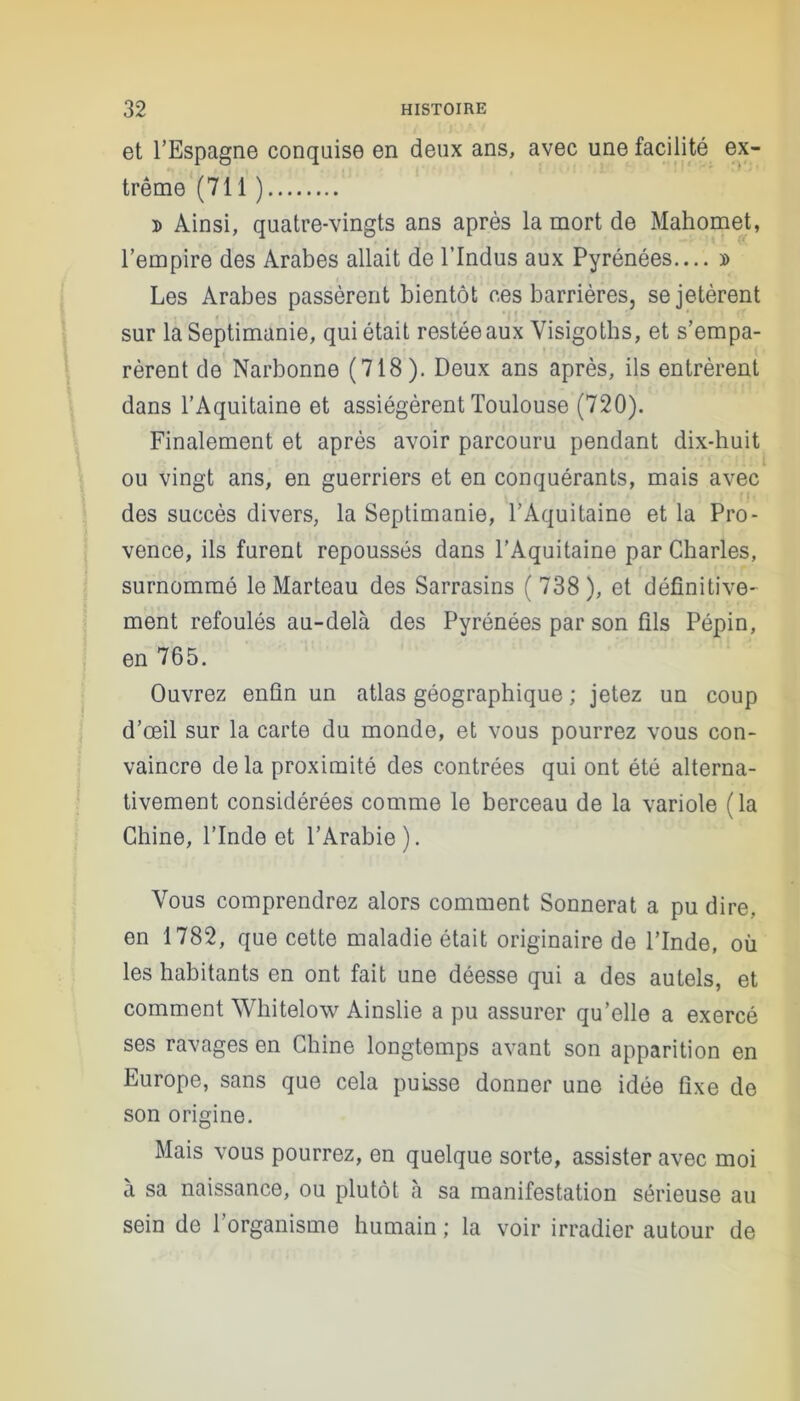 et l’Espagne conquise en deux ans, avec une facilité ex- trême (711 ) d Ainsi, quatre-vingts ans après la mort de Mahomet, l’empire des Arabes allait de l’Indus aux Pyrénées.... » Les Arabes passèrent bientôt ces barrières, se jetèrent sur la Septimanie, qui était restée aux Visigoths, et s’empa- rèrent de Narbonne (718). Deux ans après, ils entrèrent dans l’Aquitaine et assiégèrent Toulouse (720). Finalement et après avoir parcouru pendant dix-huit ou vingt ans, en guerriers et en conquérants, mais avec des succès divers, la Septimanie, l’Aquitaine et la Pro- vence, ils furent repoussés dans l’Aquitaine par Charles, surnommé le Marteau des Sarrasins (738), et définitive- ment refoulés au-delà des Pyrénées par son fils Pépin, en 765. Ouvrez enfin un atlas géographique ; jetez un coup d’œil sur la carte du monde, et vous pourrez vous con- vaincre delà proximité des contrées qui ont été alterna- tivement considérées comme le berceau de la variole ( la Chine, l’Inde et l’Arabie). Vous comprendrez alors comment Sonnerat a pu dire, en 1782, que cette maladie était originaire de l’Inde, où les habitants en ont fait une déesse qui a des autels, et comment Whitelow Ainslie a pu assurer qu’elle a exercé ses ravages en Chine longtemps avant son apparition en Europe, sans que cela puisse donner une idée fixe de son origine. Mais vous pourrez, en quelque sorte, assister avec moi à sa naissance, ou plutôt à sa manifestation sérieuse au sein de l’organisme humain ; la voir irradier autour de