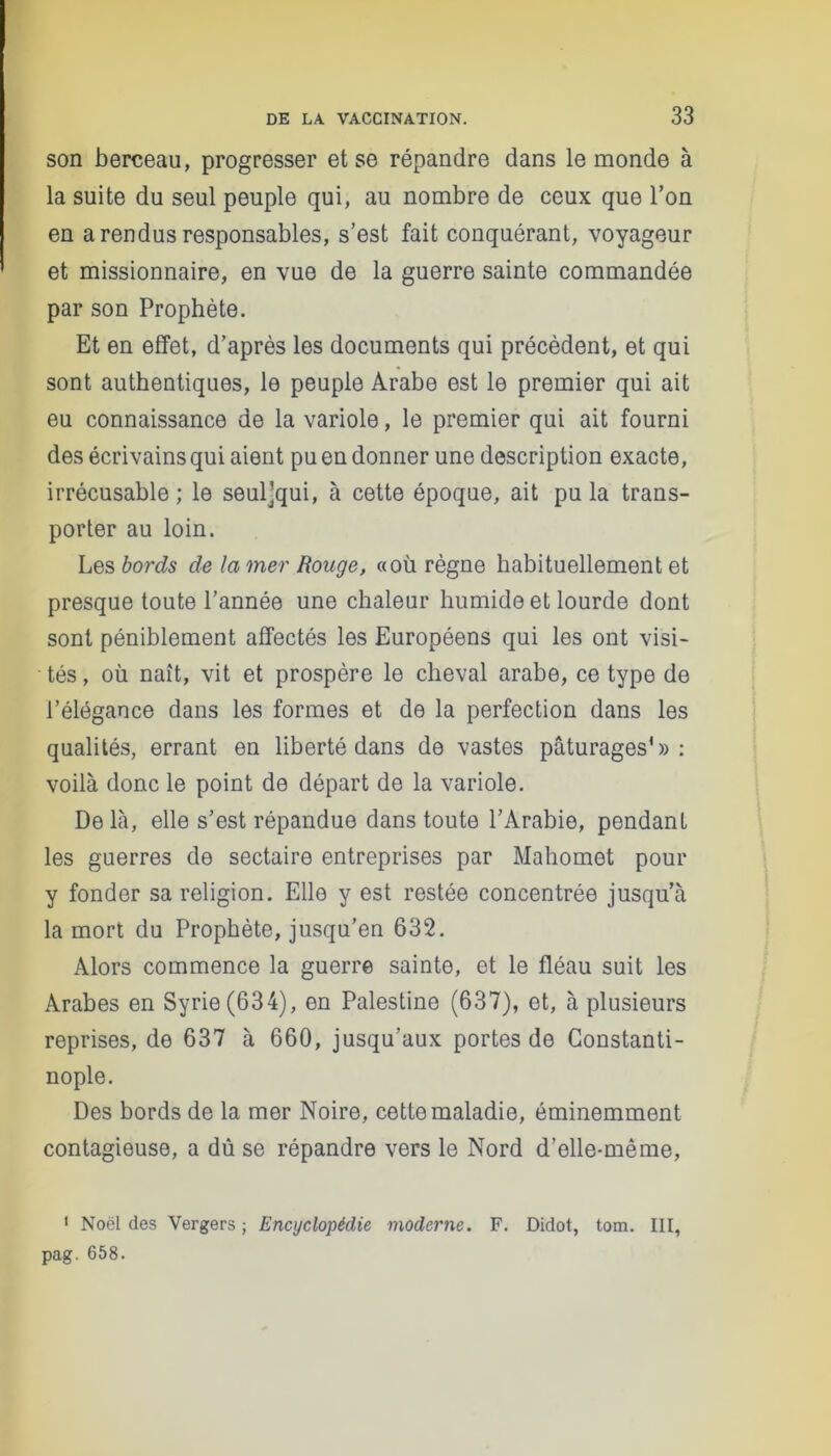 son berceau, progresser et se répandre dans le monde à la suite du seul peuple qui, au nombre de ceux que l’on en a rendus responsables, s’est fait conquérant, voyageur et missionnaire, en vue de la guerre sainte commandée par son Prophète. Et en effet, d’après les documents qui précèdent, et qui sont authentiques, le peuple Arabe est le premier qui ait eu connaissance de la variole, le premier qui ait fourni des écrivains qui aient pu en donner une description exacte, irrécusable ; le seul]qui, à cette époque, ait pu la trans- porter au loin. Les bords de la mer Rouge, «où règne habituellement et presque toute l’année une chaleur humide et lourde dont sont péniblement affectés les Européens qui les ont visi- tés, où naît, vit et prospère le cheval arabe, ce type de l’élégance dans les formes et de la perfection dans les qualités, errant en liberté dans de vastes pâturages'»: voilà donc le point de départ de la variole. De là, elle s’est répandue dans toute l’Arabie, pendant les guerres de sectaire entreprises par Mahomet pour y fonder sa religion. Elle y est restée concentrée jusqu’à la mort du Prophète, jusqu’en 632. Alors commence la guerre sainte, et le fléau suit les Arabes en Syrie (634), en Palestine (637), et, à plusieurs reprises, de 637 à 660, jusqu’aux portes de Constanti- nople. Des bords de la mer Noire, cette maladie, éminemment contagieuse, a dû se répandre vers le Nord d’elle-même, 1 Noël des Vergers ; Encyclopédie moderne. F. Didot, tom. III, pag. 658.