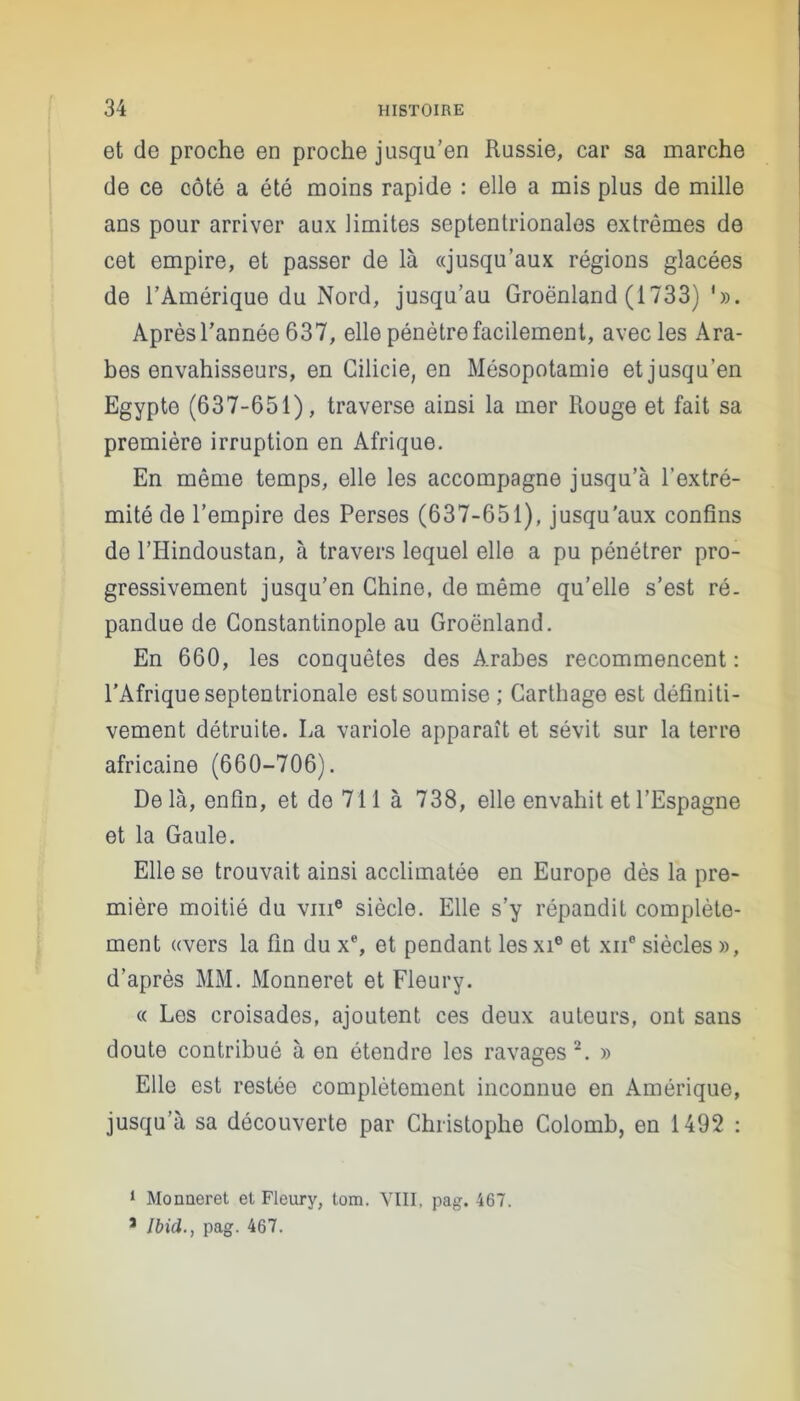 et de proche en proche jusqu’en Russie, car sa marche de ce côté a été moins rapide : elle a mis plus de mille ans pour arriver aux limites septentrionales extrêmes de cet empire, et passer de là «jusqu’aux régions glacées de l’Amérique du Nord, jusqu’au Groënland (1733) '». Après l’année 637, elle pénètre facilement, avec les Ara- bes envahisseurs, en Gilicie, en Mésopotamie et jusqu’en Egypte (637-651), traverse ainsi la mer Rouge et fait sa première irruption en Afrique. En même temps, elle les accompagne jusqu’à l’extré- mité de l’empire des Perses (637-651), jusqu'aux confins de l’Hindoustan, à travers lequel elle a pu pénétrer pro- gressivement jusqu’en Chine, de même qu’elle s’est ré. pandue de Constantinople au Groënland. En 660, les conquêtes des Arabes recommencent: l’Afrique septentrionale est soumise; Carthage est définiti- vement détruite. La variole apparaît et sévit sur la terre africaine (660-706). Delà, enfin, et de 711 à 738, elle envahit et l’Espagne et la Gaule. Elle se trouvait ainsi acclimatée en Europe dès la pre- mière moitié du vme siècle. Elle s’y répandit complète- ment «vers la fin du x% et pendant les xie et xii* siècles », d’après MM. Monneret et Fleury. « Les croisades, ajoutent ces deux auteurs, ont sans doute contribué à en étendre les ravages 1 2. » Elle est restée complètement inconnue en Amérique, jusqu’à sa découverte par Christophe Colomb, en 1492 : 1 Monneret et Fleury, tom. VIII. pag. 467. J Ibid., pag. 467.