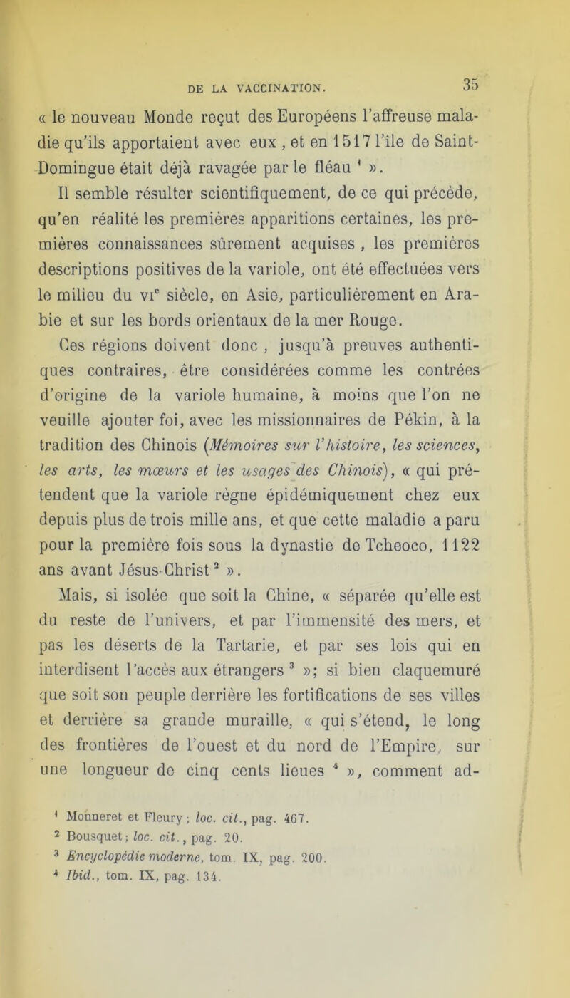 (( le nouveau Monde reçut des Européens l’affreuse mala- die qu’ils apportaient avec eux , et en 1517 l’île de Saint- Domingue était déjà ravagée parle fléau 4 ». Il semble résulter scientifiquement, de ce qui précède, qu’en réalité les premières apparitions certaines, les pre- mières connaissances sûrement acquises , les premières descriptions positives de la variole, ont été effectuées vers le milieu du vie siècle, en Asie, particulièrement en Ara- bie et sur les bords orientaux de la mer Rouge. Ces régions doivent donc , jusqu’à preuves authenti- ques contraires, être considérées comme les contrées d’origine de la variole humaine, à moins que l’on ne veuille ajouter foi, avec les missionnaires de Pékin, à la tradition des Chinois (.Mémoires sur l’histoire, les sciences, les arts, les mœurs et les usages des Chinois), oc qui pré- tendent que la variole règne épidémiquement chez eux depuis plus de trois mille ans, et que cette maladie a paru pour la première fois sous la dynastie de Tcheoco, 1122 ans avant Jésus-Christ2 ». Mais, si isolée que soit la Chine, « séparée qu’elle est du reste de l’univers, et par l’immensité des mers, et pas les déserts de la Tartarie, et par ses lois qui en interdisent l’accès aux étrangers 3 »; si bien claquemuré que soit son peuple derrière les fortifications de ses villes et derrière sa grande muraille, « qui s’étend, le long des frontières de l’ouest et du nord de l’Empire, sur une longueur de cinq cents lieues 4 », comment ad- ' Monneret et Fleury; loc. cit., pag. 467. 2 Bousquet; loc. cit., pag. 20. 3 Encyclopédie moderne, tom. IX, pag. 200. * Ibid., tom. IX, pag. 134.